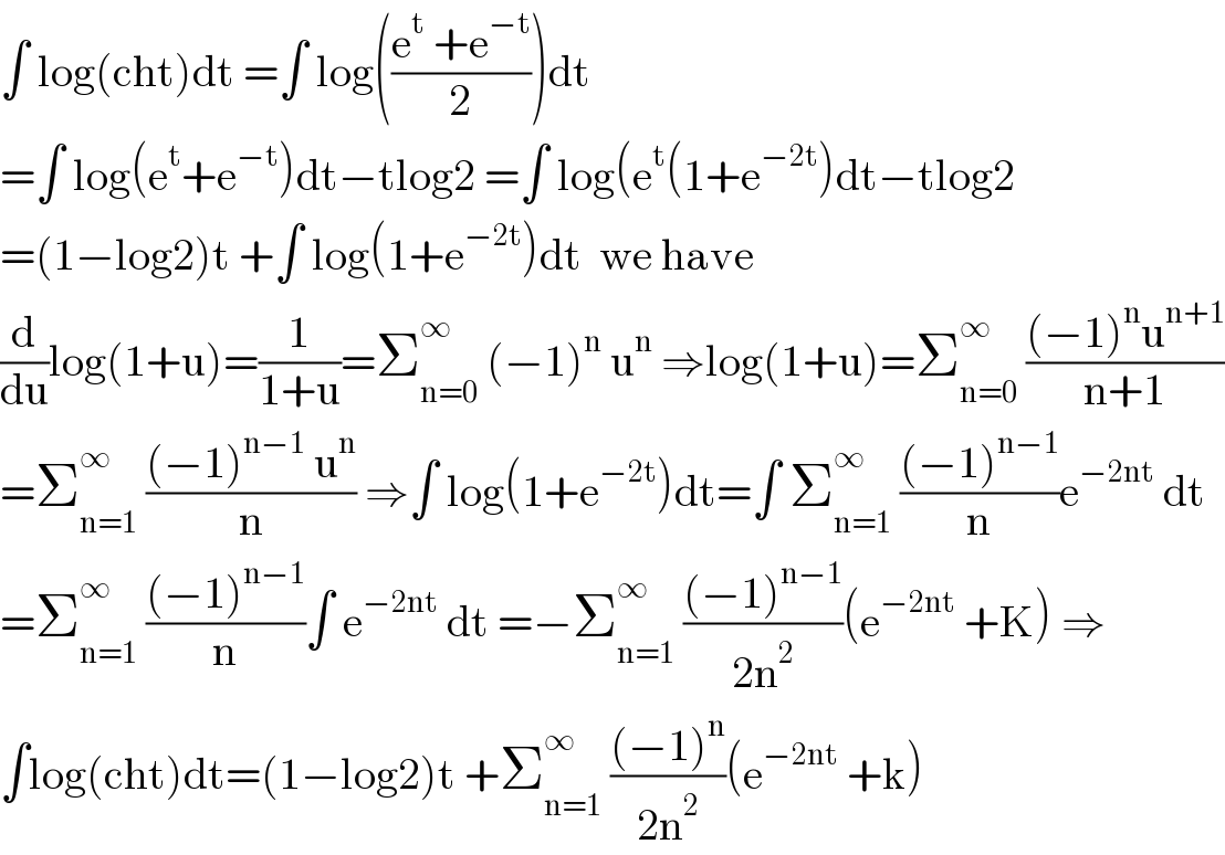 ∫ log(cht)dt =∫ log(((e^t  +e^(−t) )/2))dt  =∫ log(e^t +e^(−t) )dt−tlog2 =∫ log(e^t (1+e^(−2t) )dt−tlog2  =(1−log2)t +∫ log(1+e^(−2t) )dt  we have  (d/du)log(1+u)=(1/(1+u))=Σ_(n=0) ^∞  (−1)^n  u^n  ⇒log(1+u)=Σ_(n=0) ^∞  (((−1)^n u^(n+1) )/(n+1))  =Σ_(n=1) ^∞  (((−1)^(n−1)  u^n )/n) ⇒∫ log(1+e^(−2t) )dt=∫ Σ_(n=1) ^∞  (((−1)^(n−1) )/n)e^(−2nt)  dt  =Σ_(n=1) ^∞  (((−1)^(n−1) )/n)∫ e^(−2nt)  dt =−Σ_(n=1) ^∞  (((−1)^(n−1) )/(2n^2 ))(e^(−2nt)  +K) ⇒  ∫log(cht)dt=(1−log2)t +Σ_(n=1) ^∞  (((−1)^n )/(2n^2 ))(e^(−2nt)  +k)  