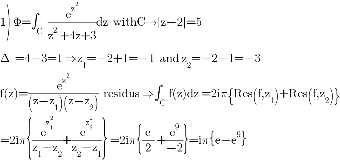 1) Φ=∫_C  (e^z^2  /(z^2  +4z+3))dz  withC→∣z−2∣=5  Δ^′  =4−3=1 ⇒z_1 =−2+1=−1  and z_2 =−2−1=−3  f(z)=(e^z^2  /((z−z_1 )(z−z_2 )))  residus ⇒∫_C f(z)dz =2iπ{Res(f,z_1 )+Res(f,z_2 )}  =2iπ{(e^z_1 ^2  /(z_1 −z_2 ))+(e^z_2 ^2  /(z_2 −z_1 ))} =2iπ{(e/2) +(e^9 /(−2))}=iπ{e−e^9 }  