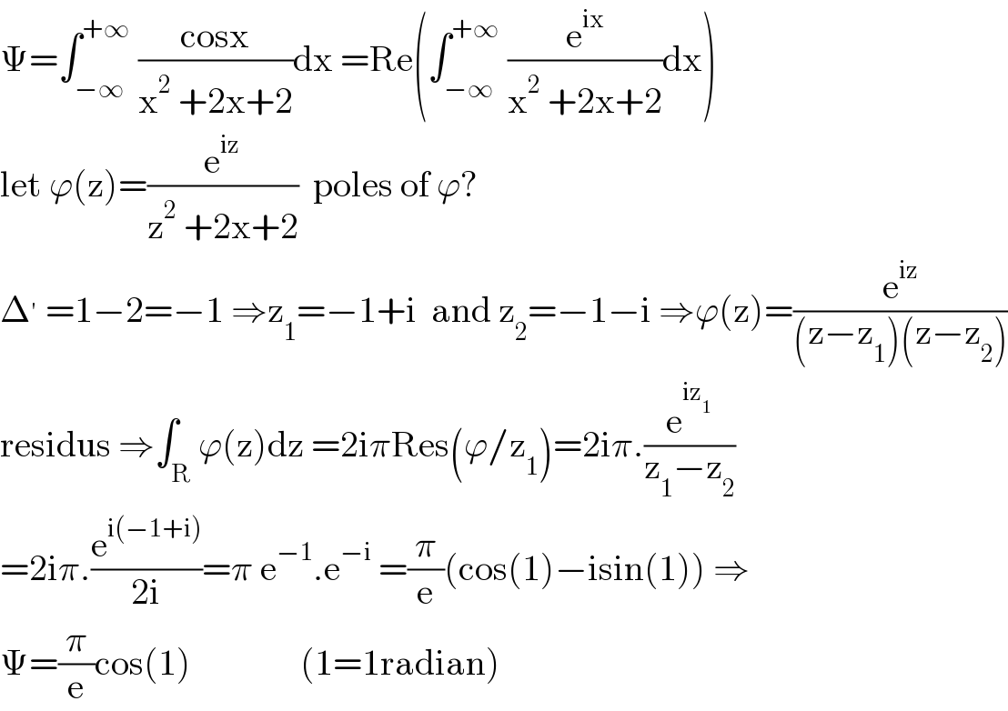 Ψ=∫_(−∞) ^(+∞)  ((cosx)/(x^2  +2x+2))dx =Re(∫_(−∞) ^(+∞)  (e^(ix) /(x^2  +2x+2))dx)  let ϕ(z)=(e^(iz) /(z^2  +2x+2))  poles of ϕ?  Δ^′  =1−2=−1 ⇒z_1 =−1+i  and z_2 =−1−i ⇒ϕ(z)=(e^(iz) /((z−z_1 )(z−z_2 )))  residus ⇒∫_R ϕ(z)dz =2iπRes(ϕ/z_1 )=2iπ.(e^(iz_1 ) /(z_1 −z_2 ))  =2iπ.(e^(i(−1+i)) /(2i))=π e^(−1) .e^(−i)  =(π/e)(cos(1)−isin(1)) ⇒  Ψ=(π/e)cos(1)               (1=1radian)  