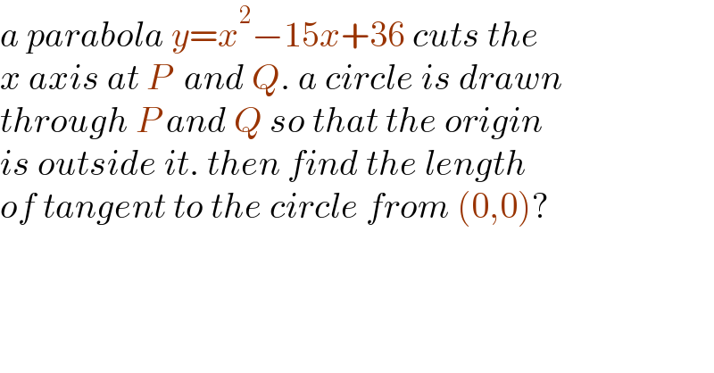 a parabola y=x^2 −15x+36 cuts the   x axis at P  and Q. a circle is drawn  through P and Q so that the origin  is outside it. then find the length   of tangent to the circle from (0,0)?  