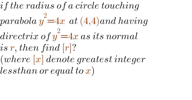 if the radius of a circle touching   parabola y^2 =4x  at (4,4)and having  directrix of y^2 =4x as its normal   is r, then find [r]?  (where [x] denote greatest integer   lessthan or equal to x)  