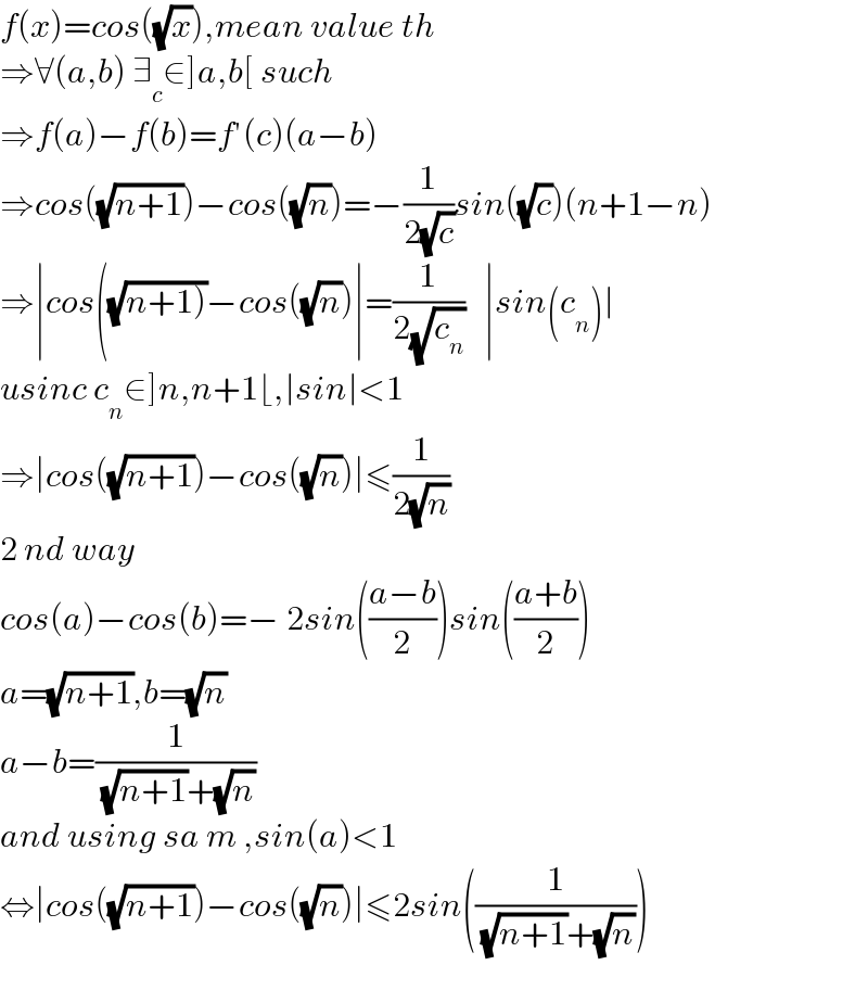 f(x)=cos((√x)),mean value th  ⇒∀(a,b) ∃_c ∈]a,b[ such  ⇒f(a)−f(b)=f′(c)(a−b)  ⇒cos((√(n+1)))−cos((√n))=−(1/(2(√c)))sin((√c))(n+1−n)  ⇒∣cos((√(n+1)))−cos((√n))∣=(1/(2(√c_n )))   ∣sin(c_n )∣  usinc c_n ∈]n,n+1⌊,∣sin∣<1  ⇒∣cos((√(n+1)))−cos((√n))∣≤(1/(2(√n)))  2 nd way  cos(a)−cos(b)=− 2sin(((a−b)/2))sin(((a+b)/2))  a=(√(n+1)),b=(√n)  a−b=(1/( (√(n+1))+(√n)))  and using sa m ,sin(a)<1  ⇔∣cos((√(n+1)))−cos((√n))∣≤2sin((1/( (√(n+1))+(√n))))    
