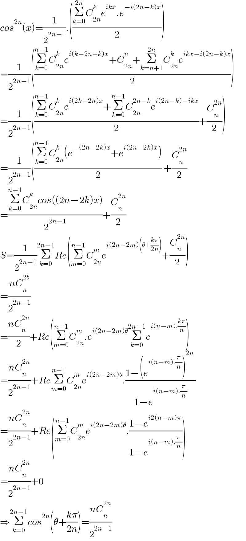 cos^(2n) (x)=(1/2^(2n−1) ).(((Σ_(k=0) ^(2n) C_(2n) ^k e^(ikx) .e^(−i(2n−k)x) )/2))  =(1/2^(2n−1) )(((Σ_(k=0) ^(n−1) C_(2n) ^k e^(i(k−2n+k)x) +C_(2n) ^n +Σ_(k=n+1) ^(2n) C_(2n) ^k e^(ikx−i(2n−k)x) )/2))  =(1/2^(2n−1) )(((Σ_(k=0) ^(n−1) C_(2n) ^k e^(i(2k−2n)x) +Σ_(k=0) ^(n−1) C_(2n) ^(2n−k) e^(i(2n−k)−ikx) )/2)+(C_n ^(2n) /2))  =(1/2^(2n−1) )(((Σ_(k=0) ^(n−1) C_(2n) ^k (e^(−(2n−2k)x) +e^(i(2n−2k)x) ))/2) +(C_n ^(2n) /2)  =((Σ_(k=0) ^(n−1) C_(2n) ^k cos((2n−2k)x))/2^(2n−1) )+(C_n ^(2n) /2)  S=(1/2^(2n−1) )Σ_(k=0) ^(2n−1) Re(Σ_(m=0) ^(n−1) C_(2n) ^m e^(i(2n−2m)(θ+((kπ)/(2n)))) +(C_n ^(2n) /2))  =((nC_n ^(2b) )/2^(2n−1) )  =((nC_n ^(2n) )/2)+Re(Σ_(m=0) ^(n−1) C_(2n) ^m .e^(i(2n−2m)θ) Σ_(k=0) ^(2n−1) e^(i(n−m).((kπ)/n)) )  =((nC_n ^(2n) )/2^(2n−1) )+ReΣ_(m=0) ^(n−1) C_(2n) ^m e^(i(2n−2m)θ) .((1−(e^(i(n−m).(π/n)) )^(2n)  )/(1−e^(i(n−m).(π/n)) ))  =((nC_n ^(2n) )/2^(2n−1) )+Re(Σ_(m=0) ^(n−1) C_(2n) ^m e^(i(2n−2m)θ) .((1−e^(i2(n−m)π) )/(1−e^(i(n−m).(π/n)) )))  =((nC_n ^(2n) )/2^(2n−1) )+0  ⇒Σ_(k=0) ^(2n−1) cos^(2n) (θ+((kπ)/(2n)))=((nC_n ^(2n) )/2^(2n−1) )  