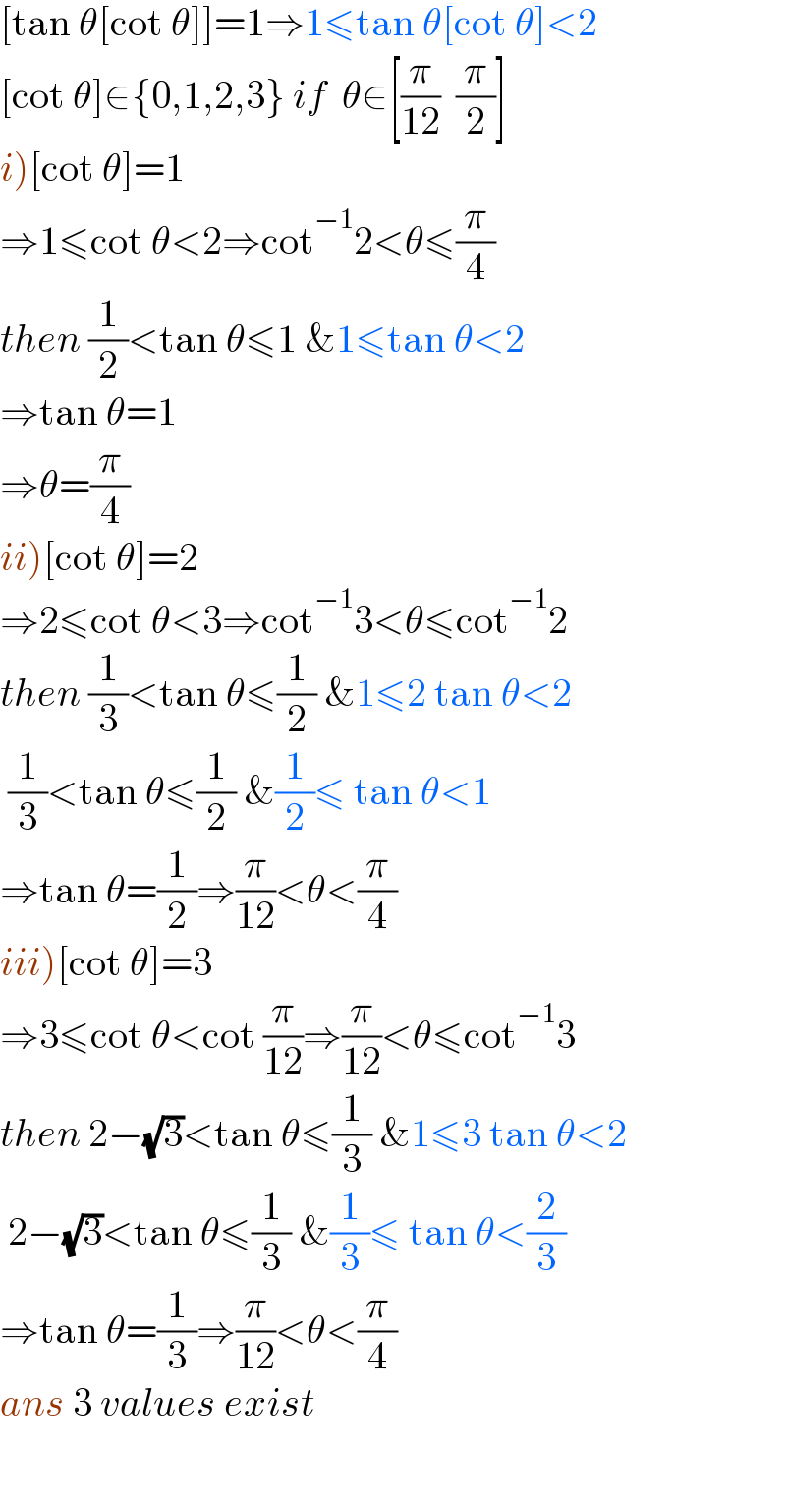 [tan θ[cot θ]]=1⇒1≤tan θ[cot θ]<2  [cot θ]∈{0,1,2,3} if  θ∈[(π/(12))  (π/2)]  i)[cot θ]=1  ⇒1≤cot θ<2⇒cot^(−1) 2<θ≤(π/4)  then (1/2)<tan θ≤1 &1≤tan θ<2  ⇒tan θ=1  ⇒θ=(π/4)  ii)[cot θ]=2  ⇒2≤cot θ<3⇒cot^(−1) 3<θ≤cot^(−1) 2  then (1/3)<tan θ≤(1/2) &1≤2 tan θ<2   (1/3)<tan θ≤(1/2) &(1/2)≤ tan θ<1  ⇒tan θ=(1/2)⇒(π/(12))<θ<(π/4)  iii)[cot θ]=3  ⇒3≤cot θ<cot (π/(12))⇒(π/(12))<θ≤cot^(−1) 3  then 2−(√3)<tan θ≤(1/3) &1≤3 tan θ<2   2−(√3)<tan θ≤(1/3) &(1/3)≤ tan θ<(2/3)  ⇒tan θ=(1/3)⇒(π/(12))<θ<(π/4)  ans 3 values exist    