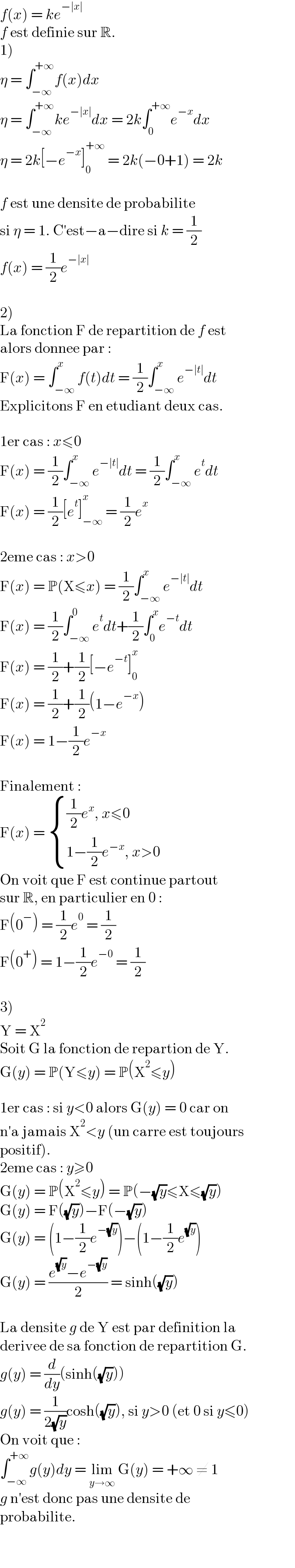 f(x) = ke^(−∣x∣)   f est definie sur R.  1)  η = ∫_(−∞) ^(+∞) f(x)dx  η = ∫_(−∞) ^(+∞) ke^(−∣x∣) dx = 2k∫_0 ^(+∞) e^(−x) dx  η = 2k[−e^(−x) ]_0 ^(+∞)  = 2k(−0+1) = 2k    f est une densite de probabilite  si η = 1. C′est−a−dire si k = (1/2)  f(x) = (1/2)e^(−∣x∣)     2)   La fonction F de repartition de f est  alors donnee par :  F(x) = ∫_(−∞) ^x f(t)dt = (1/2)∫_(−∞) ^x e^(−∣t∣) dt  Explicitons F en etudiant deux cas.    1er cas : x≤0  F(x) = (1/2)∫_(−∞) ^x e^(−∣t∣) dt = (1/2)∫_(−∞) ^x e^t dt  F(x) = (1/2)[e^t ]_(−∞) ^x  = (1/2)e^x     2eme cas : x>0  F(x) = P(X≤x) = (1/2)∫_(−∞) ^x e^(−∣t∣) dt   F(x) = (1/2)∫_(−∞) ^0 e^t dt+(1/2)∫_0 ^x e^(−t) dt  F(x) = (1/2)+(1/2)[−e^(−t) ]_0 ^x   F(x) = (1/2)+(1/2)(1−e^(−x) )  F(x) = 1−(1/2)e^(−x)     Finalement :  F(x) =  { (((1/2)e^x , x≤0)),((1−(1/2)e^(−x) , x>0)) :}  On voit que F est continue partout  sur R, en particulier en 0 :  F(0^− ) = (1/2)e^0  = (1/2)   F(0^+ ) = 1−(1/2)e^(−0)  = (1/2)     3)  Y = X^2   Soit G la fonction de repartion de Y.  G(y) = P(Y≤y) = P(X^2 ≤y)    1er cas : si y<0 alors G(y) = 0 car on  n′a jamais X^2 <y (un carre est toujours  positif).  2eme cas : y≥0  G(y) = P(X^2 ≤y) = P(−(√y)≤X≤(√y))  G(y) = F((√y))−F(−(√y))  G(y) = (1−(1/2)e^(−(√y)) )−(1−(1/2)e^(√y) )  G(y) = ((e^(√y) −e^(−(√y)) )/2) = sinh((√y))    La densite g de Y est par definition la  derivee de sa fonction de repartition G.  g(y) = (d/dy)(sinh((√y)))  g(y) = (1/(2(√y)))cosh((√y)), si y>0 (et 0 si y≤0)  On voit que :  ∫_(−∞) ^(+∞) g(y)dy = lim_(y→∞)  G(y) = +∞ ≠ 1  g n′est donc pas une densite de  probabilite.  
