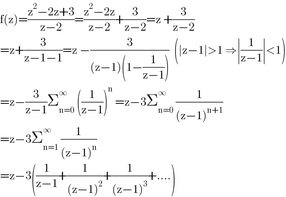 f(z)=((z^2 −2z+3)/(z−2))=((z^2 −2z)/(z−2))+(3/(z−2))=z +(3/(z−2))  =z+(3/(z−1−1))=z −(3/((z−1)(1−(1/(z−1)))))  (∣z−1∣>1 ⇒∣(1/(z−1))∣<1)  =z−(3/(z−1))Σ_(n=0) ^∞  ((1/(z−1)))^n  =z−3Σ_(n=0) ^∞  (1/((z−1)^(n+1) ))  =z−3Σ_(n=1) ^∞  (1/((z−1)^n ))  =z−3((1/(z−1))+(1/((z−1)^2 ))+(1/((z−1)^3 ))+....)  