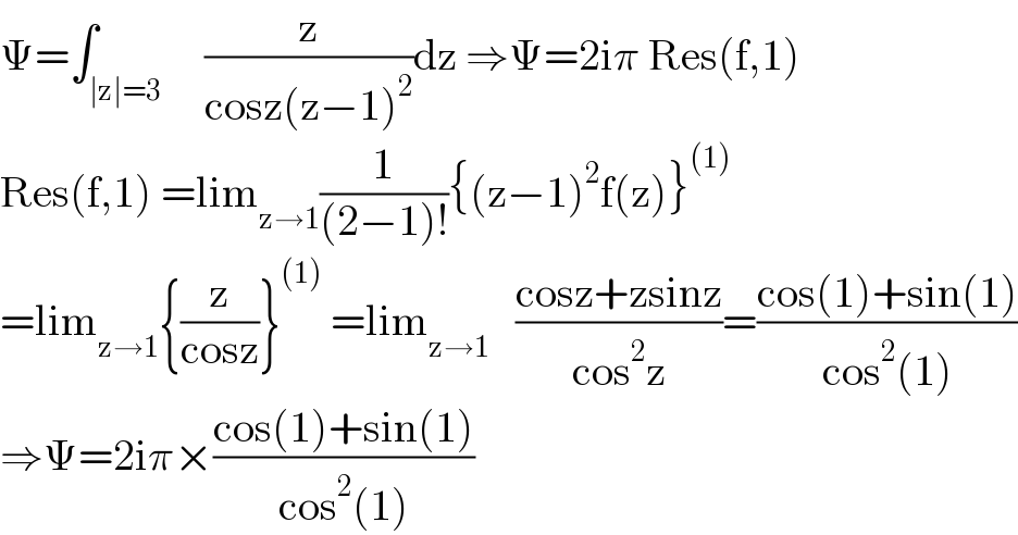 Ψ=∫_(∣z∣=3)     (z/(cosz(z−1)^2 ))dz ⇒Ψ=2iπ Res(f,1)  Res(f,1) =lim_(z→1) (1/((2−1)!)){(z−1)^2 f(z)}^((1))   =lim_(z→1) {(z/(cosz))}^((1))  =lim_(z→1)    ((cosz+zsinz)/(cos^2 z))=((cos(1)+sin(1))/(cos^2 (1)))  ⇒Ψ=2iπ×((cos(1)+sin(1))/(cos^2 (1)))  