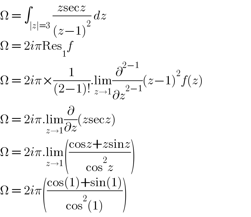 Ω = ∫_(∣z∣=3) ((zsecz)/((z−1)^2 )) dz  Ω = 2iπRes_1 f  Ω = 2iπ×(1/((2−1)!)).lim_(z→1) (∂^(2−1) /∂z^(2−1) )(z−1)^2 f(z)  Ω = 2iπ.lim_(z→1) (∂/∂z)(zsecz)  Ω = 2iπ.lim_(z→1) (((cosz+zsinz)/(cos^2 z)))  Ω = 2iπ(((cos(1)+sin(1))/(cos^2 (1))))  