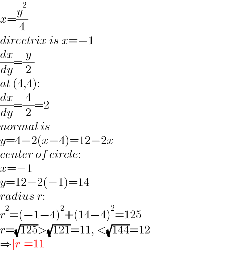 x=(y^2 /4)  directrix is x=−1  (dx/dy)=(y/2)  at (4,4):  (dx/dy)=(4/2)=2  normal is  y=4−2(x−4)=12−2x  center of circle:  x=−1  y=12−2(−1)=14  radius r:  r^2 =(−1−4)^2 +(14−4)^2 =125  r=(√(125))>(√(121))=11, <(√(144))=12  ⇒[r]=11  