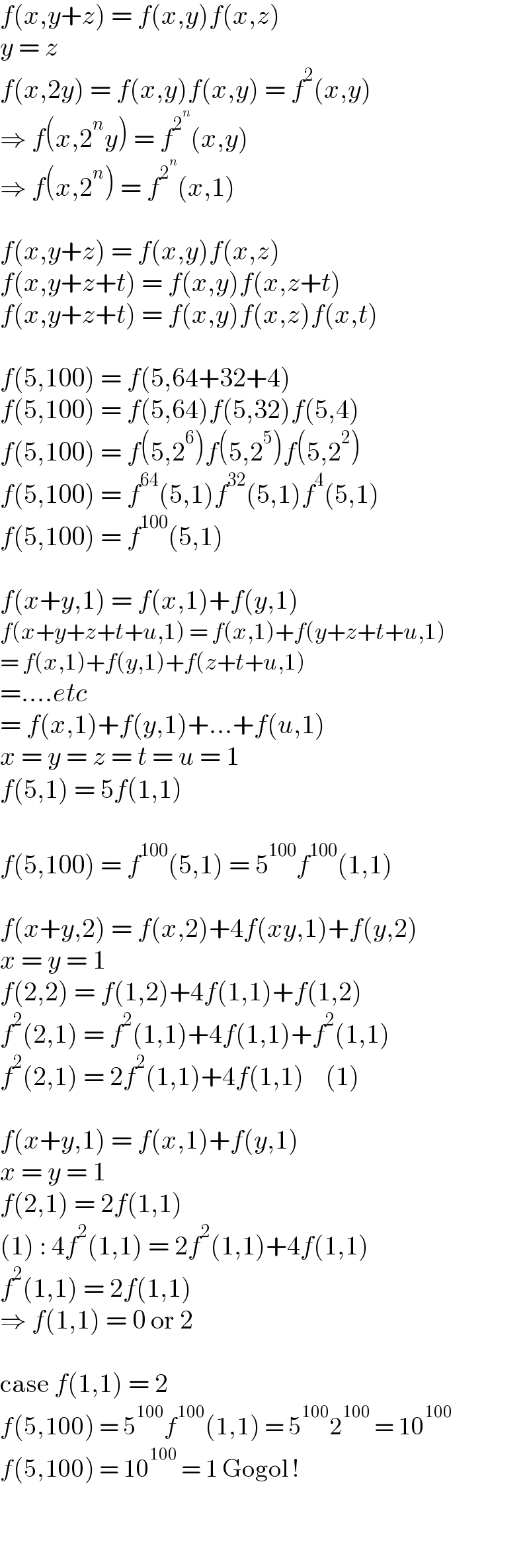 f(x,y+z) = f(x,y)f(x,z)  y = z  f(x,2y) = f(x,y)f(x,y) = f^2 (x,y)  ⇒ f(x,2^n y) = f^2^n  (x,y)  ⇒ f(x,2^n ) = f^2^n  (x,1)    f(x,y+z) = f(x,y)f(x,z)  f(x,y+z+t) = f(x,y)f(x,z+t)  f(x,y+z+t) = f(x,y)f(x,z)f(x,t)    f(5,100) = f(5,64+32+4)  f(5,100) = f(5,64)f(5,32)f(5,4)  f(5,100) = f(5,2^6 )f(5,2^5 )f(5,2^2 )  f(5,100) = f^(64) (5,1)f^(32) (5,1)f^4 (5,1)  f(5,100) = f^(100) (5,1)    f(x+y,1) = f(x,1)+f(y,1)  f(x+y+z+t+u,1) = f(x,1)+f(y+z+t+u,1)  = f(x,1)+f(y,1)+f(z+t+u,1)  =....etc  = f(x,1)+f(y,1)+...+f(u,1)  x = y = z = t = u = 1  f(5,1) = 5f(1,1)    f(5,100) = f^(100) (5,1) = 5^(100) f^(100) (1,1)    f(x+y,2) = f(x,2)+4f(xy,1)+f(y,2)  x = y = 1  f(2,2) = f(1,2)+4f(1,1)+f(1,2)  f^2 (2,1) = f^2 (1,1)+4f(1,1)+f^2 (1,1)  f^2 (2,1) = 2f^2 (1,1)+4f(1,1)    (1)    f(x+y,1) = f(x,1)+f(y,1)  x = y = 1  f(2,1) = 2f(1,1)  (1) : 4f^2 (1,1) = 2f^2 (1,1)+4f(1,1)  f^2 (1,1) = 2f(1,1)  ⇒ f(1,1) = 0 or 2    case f(1,1) = 2  f(5,100) = 5^(100) f^(100) (1,1) = 5^(100) 2^(100)  = 10^(100)   f(5,100) = 10^(100)  = 1 Gogol !    