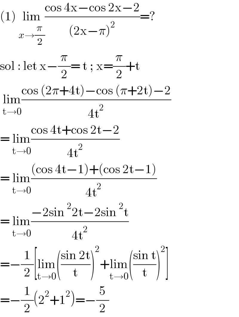 (1) lim_(x→(π/2)) ((cos 4x−cos 2x−2)/((2x−π)^2 ))=?  sol : let x−(π/2)= t ; x=(π/2)+t   lim_(t→0) ((cos (2π+4t)−cos (π+2t)−2)/(4t^2 ))  = lim_(t→0) ((cos 4t+cos 2t−2)/(4t^2 ))  = lim_(t→0) (((cos 4t−1)+(cos 2t−1))/(4t^2 ))  = lim_(t→0) ((−2sin^2 2t−2sin^2 t)/(4t^2 ))  =−(1/2)[lim_(t→0) (((sin 2t)/t))^2 +lim_(t→0) (((sin t)/t))^2 ]  =−(1/2)(2^2 +1^2 )=−(5/2)   