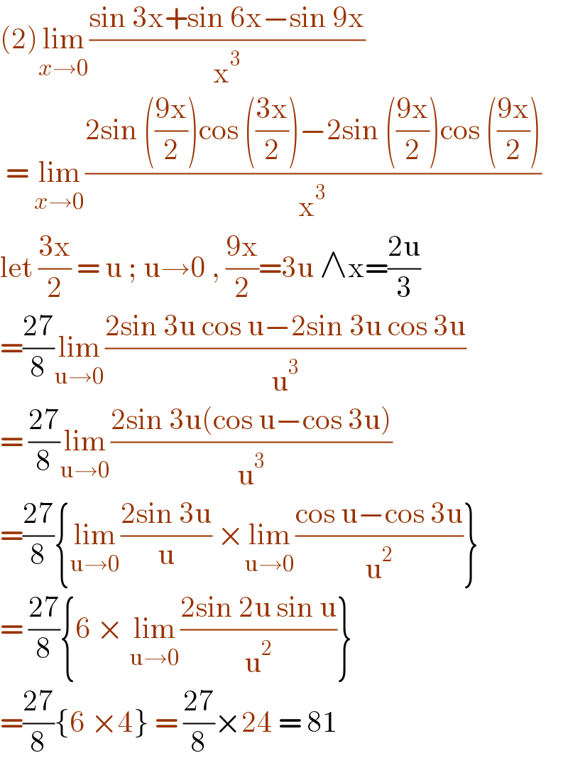 (2)lim_(x→0) ((sin 3x+sin 6x−sin 9x)/x^3 )   = lim_(x→0) ((2sin (((9x)/2))cos (((3x)/2))−2sin (((9x)/2))cos (((9x)/2)))/x^3 )  let ((3x)/2) = u ; u→0 , ((9x)/2)=3u ∧x=((2u)/3)  =((27)/8)lim_(u→0) ((2sin 3u cos u−2sin 3u cos 3u)/u^3 )  = ((27)/8)lim_(u→0) ((2sin 3u(cos u−cos 3u))/u^3 )  =((27)/8){lim_(u→0) ((2sin 3u)/u) ×lim_(u→0) ((cos u−cos 3u)/u^2 )}  = ((27)/8){6 × lim_(u→0) ((2sin 2u sin u)/u^2 )}  =((27)/8){6 ×4} = ((27)/8)×24 = 81  