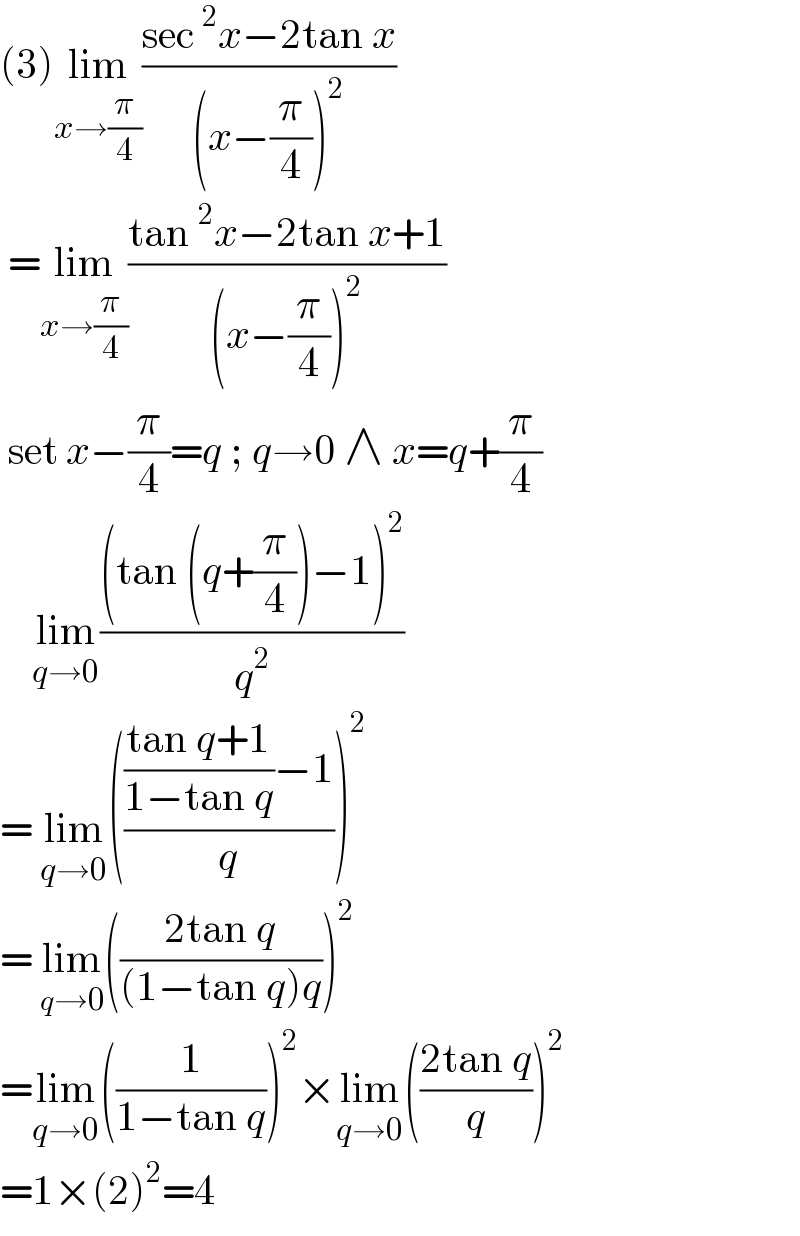 (3)lim_(x→(π/4)) ((sec^2 x−2tan x)/((x−(π/4))^2 ))    =lim_(x→(π/4)) ((tan^2 x−2tan x+1)/((x−(π/4))^2 ))   set x−(π/4)=q ; q→0 ∧ x=q+(π/4)      lim_(q→0) (((tan (q+(π/4))−1)^2 )/q^2 )  = lim_(q→0) (((((tan q+1)/(1−tan q))−1)/q))^2   = lim_(q→0) (((2tan q)/((1−tan q)q)))^2   =lim_(q→0) ((1/(1−tan q)))^2 ×lim_(q→0) (((2tan q)/q))^2   =1×(2)^2 =4  