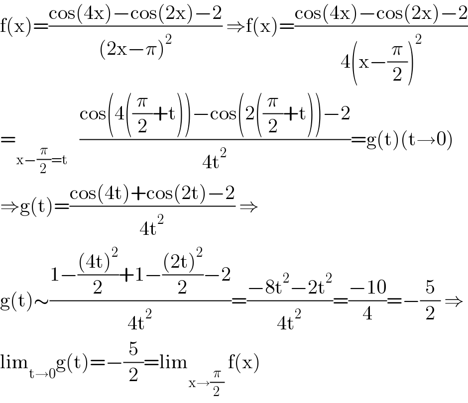 f(x)=((cos(4x)−cos(2x)−2)/((2x−π)^2 )) ⇒f(x)=((cos(4x)−cos(2x)−2)/(4(x−(π/2))^2 ))  =_(x−(π/2)=t)    ((cos(4((π/2)+t))−cos(2((π/2)+t))−2)/(4t^2 ))=g(t)(t→0)  ⇒g(t)=((cos(4t)+cos(2t)−2)/(4t^2 )) ⇒  g(t)∼((1−(((4t)^2 )/2)+1−(((2t)^2 )/2)−2)/(4t^2 ))=((−8t^2 −2t^2 )/(4t^2 ))=((−10)/4)=−(5/2) ⇒  lim_(t→0) g(t)=−(5/2)=lim_(x→(π/2))  f(x)  