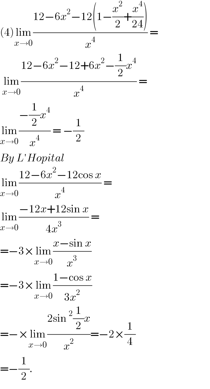 (4)lim_(x→0) ((12−6x^2 −12(1−(x^2 /2)+(x^4 /(24))))/x^4 ) =   lim_(x→0) ((12−6x^2 −12+6x^2 −(1/2)x^4 )/x^4 ) =  lim_(x→0) ((−(1/2)x^4 )/x^4 ) = −(1/2)  By L′Hopital   lim_(x→0) ((12−6x^2 −12cos x)/x^4 ) =  lim_(x→0) ((−12x+12sin x)/(4x^3 )) =  =−3×lim_(x→0) ((x−sin x)/x^3 )   =−3×lim_(x→0) ((1−cos x)/(3x^2 ))  =−×lim_(x→0) ((2sin^2 (1/2)x)/x^2 )=−2×(1/4)  =−(1/2).   