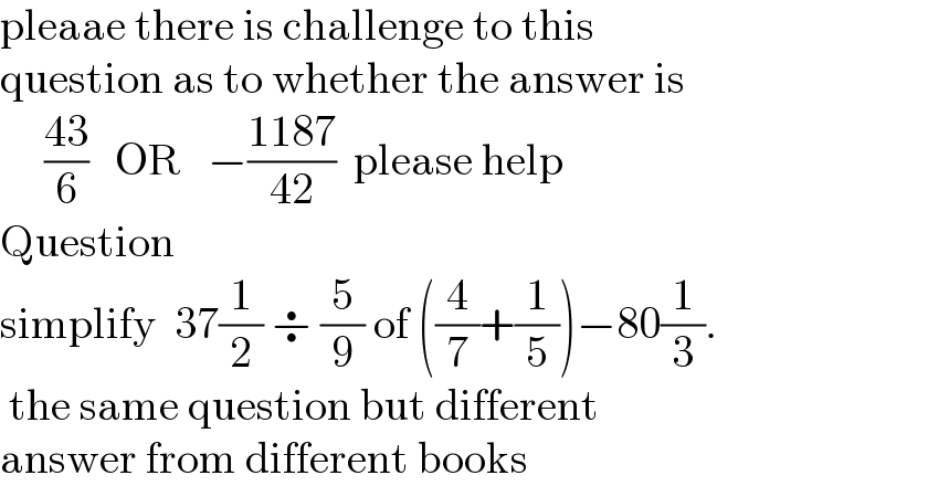 pleaae there is challenge to this   question as to whether the answer is       ((43)/6)   OR   −((1187)/(42))  please help  Question   simplify  37(1/2) ÷ (5/9) of ((4/7)+(1/5))−80(1/3).   the same question but different   answer from different books  