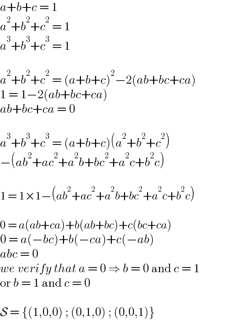 a+b+c = 1  a^2 +b^2 +c^2  = 1  a^3 +b^3 +c^3  = 1    a^2 +b^2 +c^2  = (a+b+c)^2 −2(ab+bc+ca)  1 = 1−2(ab+bc+ca)  ab+bc+ca = 0    a^3 +b^3 +c^3  = (a+b+c)(a^2 +b^2 +c^2 )  −(ab^2 +ac^2 +a^2 b+bc^2 +a^2 c+b^2 c)    1 = 1×1−(ab^2 +ac^2 +a^2 b+bc^2 +a^2 c+b^2 c)    0 = a(ab+ca)+b(ab+bc)+c(bc+ca)  0 = a(−bc)+b(−ca)+c(−ab)  abc = 0  we verify that a = 0 ⇒ b = 0 and c = 1  or b = 1 and c = 0    S = {(1,0,0) ; (0,1,0) ; (0,0,1)}  