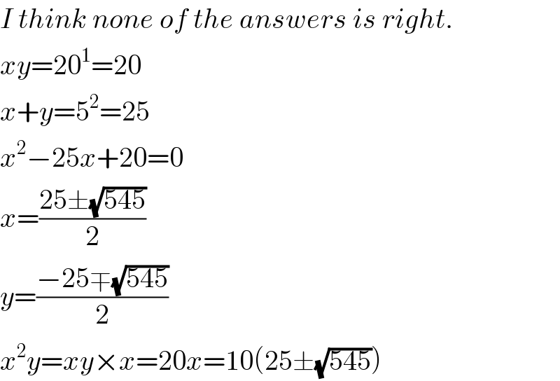 I think none of the answers is right.  xy=20^1 =20  x+y=5^2 =25  x^2 −25x+20=0  x=((25±(√(545)))/2)  y=((−25∓(√(545)))/2)  x^2 y=xy×x=20x=10(25±(√(545)))  