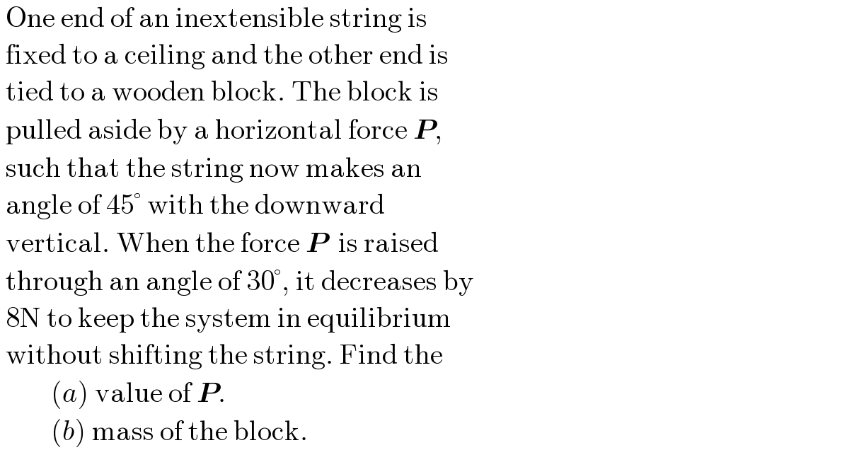  One end of an inextensible string is   fixed to a ceiling and the other end is   tied to a wooden block. The block is   pulled aside by a horizontal force P,   such that the string now makes an   angle of 45° with the downward    vertical. When the force P  is raised   through an angle of 30°, it decreases by   8N to keep the system in equilibrium   without shifting the string. Find the           (a) value of P.           (b) mass of the block.  