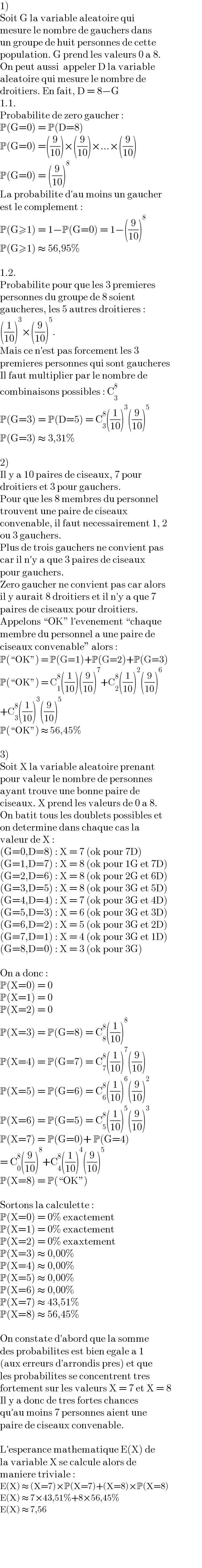 1)  Soit G la variable aleatoire qui  mesure le nombre de gauchers dans  un groupe de huit personnes de cette  population. G prend les valeurs 0 a 8.  On peut aussi  appeler D la variable  aleatoire qui mesure le nombre de  droitiers. En fait, D = 8−G  1.1.  Probabilite de zero gaucher :  P(G=0) = P(D=8)  P(G=0) =((9/(10)))×((9/(10)))×...×((9/(10)))  P(G=0) = ((9/(10)))^8   La probabilite d′au moins un gaucher  est le complement :  P(G≥1) = 1−P(G=0) = 1−((9/(10)))^8   P(G≥1) ≈ 56,95%    1.2.  Probabilite pour que les 3 premieres  personnes du groupe de 8 soient  gaucheres, les 5 autres droitieres :  ((1/(10)))^3 ×((9/(10)))^5 .  Mais ce n′est pas forcement les 3  premieres personnes qui sont gaucheres  Il faut multiplier par le nombre de  combinaisons possibles : C_3 ^8   P(G=3) = P(D=5) = C_3 ^8 ((1/(10)))^3 ((9/(10)))^5   P(G=3) ≈ 3,31%    2)  Il y a 10 paires de ciseaux, 7 pour  droitiers et 3 pour gauchers.  Pour que les 8 membres du personnel  trouvent une paire de ciseaux  convenable, il faut necessairement 1, 2  ou 3 gauchers.  Plus de trois gauchers ne convient pas  car il n′y a que 3 paires de ciseaux  pour gauchers.  Zero gaucher ne convient pas car alors  il y aurait 8 droitiers et il n′y a que 7  paires de ciseaux pour droitiers.  Appelons “OK” l′evenement “chaque  membre du personnel a une paire de  ciseaux convenable” alors :  P(“OK”) = P(G=1)+P(G=2)+P(G=3)  P(“OK”) = C_1 ^8 ((1/(10)))((9/(10)))^7 +C_2 ^8 ((1/(10)))^2 ((9/(10)))^6   +C_3 ^8 ((1/(10)))^3 ((9/(10)))^5   P(“OK”) ≈ 56,45%    3)  Soit X la variable aleatoire prenant  pour valeur le nombre de personnes  ayant trouve une bonne paire de  ciseaux. X prend les valeurs de 0 a 8.  On batit tous les doublets possibles et  on determine dans chaque cas la  valeur de X :  (G=0,D=8) : X = 7 (ok pour 7D)  (G=1,D=7) : X = 8 (ok pour 1G et 7D)  (G=2,D=6) : X = 8 (ok pour 2G et 6D)  (G=3,D=5) : X = 8 (ok pour 3G et 5D)  (G=4,D=4) : X = 7 (ok pour 3G et 4D)  (G=5,D=3) : X = 6 (ok pour 3G et 3D)  (G=6,D=2) : X = 5 (ok pour 3G et 2D)  (G=7,D=1) : X = 4 (ok pour 3G et 1D)  (G=8,D=0) : X = 3 (ok pour 3G)    On a donc :  P(X=0) = 0  P(X=1) = 0  P(X=2) = 0  P(X=3) = P(G=8) = C_8 ^8 ((1/(10)))^8   P(X=4) = P(G=7) = C_7 ^8 ((1/(10)))^7 ((9/(10)))  P(X=5) = P(G=6) = C_6 ^8 ((1/(10)))^6 ((9/(10)))^2   P(X=6) = P(G=5) = C_5 ^8 ((1/(10)))^5 ((9/(10)))^3   P(X=7) = P(G=0)+ P(G=4)  = C_0 ^8 ((9/(10)))^8 +C_4 ^8 ((1/(10)))^4 ((9/(10)))^5   P(X=8) = P(“OK”)    Sortons la calculette :  P(X=0) = 0% exactement  P(X=1) = 0% exactement  P(X=2) = 0% exaxtement  P(X=3) ≈ 0,00%  P(X=4) ≈ 0,00%  P(X=5) ≈ 0,00%  P(X=6) ≈ 0,00%  P(X=7) ≈ 43,51%  P(X=8) ≈ 56,45%    On constate d′abord que la somme  des probabilites est bien egale a 1  (aux erreurs d′arrondis pres) et que  les probabilites se concentrent tres  fortement sur les valeurs X = 7 et X = 8  Il y a donc de tres fortes chances  qu′au moins 7 personnes aient une  paire de ciseaux convenable.    L′esperance mathematique E(X) de  la variable X se calcule alors de  maniere triviale :  E(X) ≈ (X=7)×P(X=7)+(X=8)×P(X=8)  E(X) ≈ 7×43,51%+8×56,45%  E(X) ≈ 7,56  