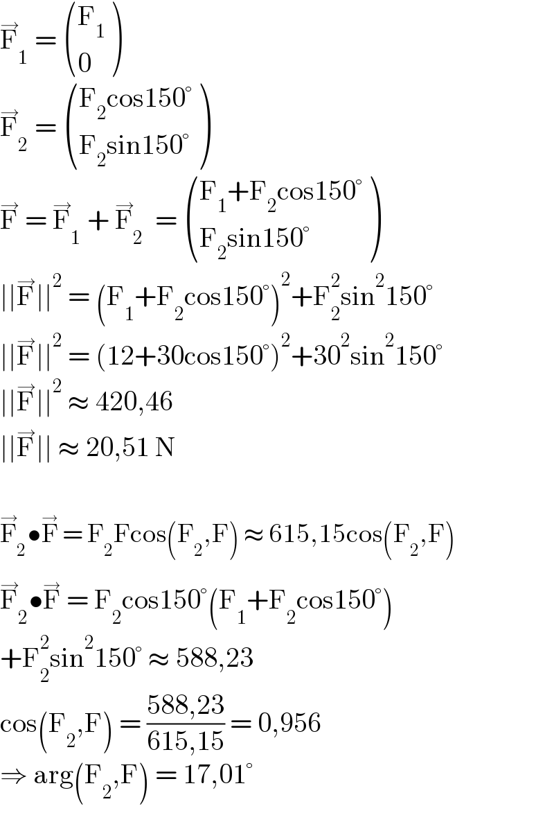 F_1 ^→  =  ((F_1 ),(0) )  F_2 ^→  =  (((F_2 cos150°)),((F_2 sin150°)) )  F^→  = F_1 ^→  + F_2 ^→   =  (((F_1 +F_2 cos150°)),((F_2 sin150°)) )  ∣∣F^→ ∣∣^2  = (F_1 +F_2 cos150°)^2 +F_2 ^2 sin^2 150°  ∣∣F^→ ∣∣^2  = (12+30cos150°)^2 +30^2 sin^2 150°  ∣∣F^→ ∣∣^2  ≈ 420,46  ∣∣F^→ ∣∣ ≈ 20,51 N    F_2 ^→ •F^(→)  = F_2 Fcos(F_2 ,F) ≈ 615,15cos(F_2 ,F)  F_2 ^→ •F^(→)  = F_2 cos150°(F_1 +F_2 cos150°)  +F_2 ^2 sin^2 150° ≈ 588,23  cos(F_2 ,F) = ((588,23)/(615,15)) = 0,956  ⇒ arg(F_2 ,F) = 17,01°  