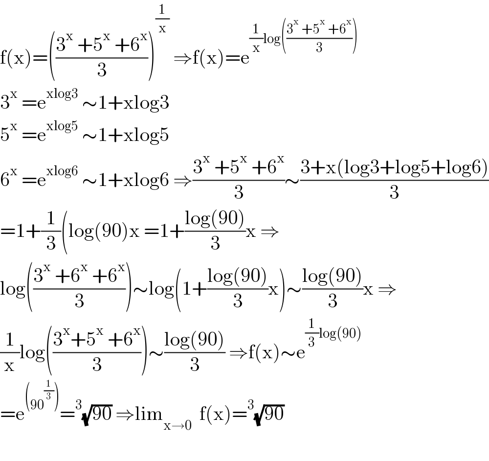 f(x)=(((3^x  +5^x  +6^x )/3))^(1/x)  ⇒f(x)=e^((1/x)log(((3^(x ) +5^x  +6^x )/3)))   3^x  =e^(xlog3)  ∼1+xlog3  5^x  =e^(xlog5)  ∼1+xlog5  6^x  =e^(xlog6)  ∼1+xlog6 ⇒((3^x  +5^x  +6^x )/3)∼((3+x(log3+log5+log6))/3)  =1+(1/3)(log(90)x =1+((log(90))/3)x ⇒  log(((3^x  +6^x  +6^x )/3))∼log(1+((log(90))/3)x)∼((log(90))/3)x ⇒  (1/x)log(((3^x +5^x  +6^x )/3))∼((log(90))/3) ⇒f(x)∼e^((1/3)log(90))   =e^((90^(1/3) )) =^3 (√(90)) ⇒lim_(x→0)   f(x)=^3 (√(90))    