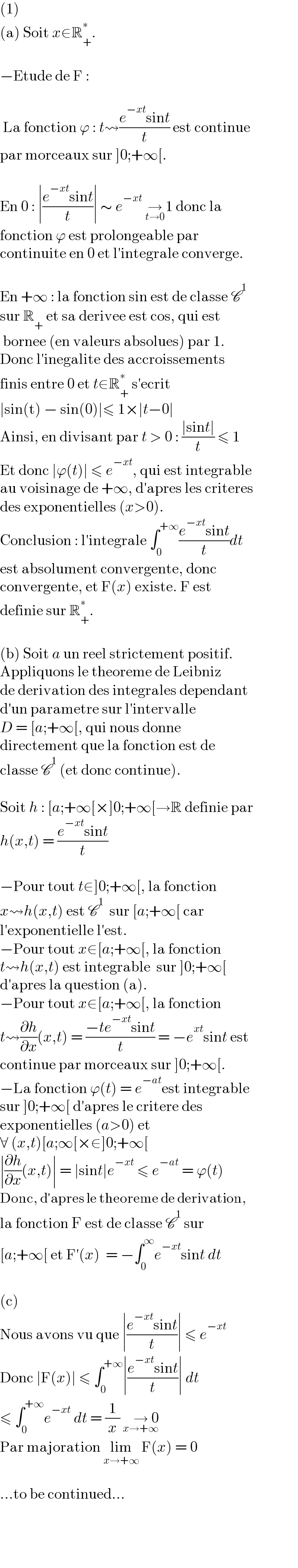 (1)  (a) Soit x∈R_+ ^∗ .    −Etude de F :     La fonction ϕ : t⇝((e^(−xt) sint)/t) est continue  par morceaux sur ]0;+∞[.    En 0 : ∣((e^(−xt) sint)/t)∣ ∼ e^(−xt)  →_(t→0)  1 donc la  fonction ϕ est prolongeable par  continuite en 0 et l′integrale converge.    En +∞ : la fonction sin est de classe C^1   sur R_+  et sa derivee est cos, qui est   bornee (en valeurs absolues) par 1.  Donc l′inegalite des accroissements  finis entre 0 et t∈R_+ ^∗  s′ecrit  ∣sin(t) − sin(0)∣≤ 1×∣t−0∣  Ainsi, en divisant par t > 0 : ((∣sint∣)/t) ≤ 1  Et donc ∣ϕ(t)∣ ≤ e^(−xt) , qui est integrable  au voisinage de +∞, d′apres les criteres  des exponentielles (x>0).  Conclusion : l′integrale ∫_0 ^(+∞) ((e^(−xt) sint)/t)dt  est absolument convergente, donc  convergente, et F(x) existe. F est  definie sur R_+ ^∗ .    (b) Soit a un reel strictement positif.  Appliquons le theoreme de Leibniz  de derivation des integrales dependant  d′un parametre sur l′intervalle  D = [a;+∞[, qui nous donne  directement que la fonction est de   classe C^1  (et donc continue).    Soit h : [a;+∞[×]0;+∞[→R definie par  h(x,t) = ((e^(−xt) sint)/t)     −Pour tout t∈]0;+∞[, la fonction  x⇝h(x,t) est C^1   sur [a;+∞[ car  l′exponentielle l′est.  −Pour tout x∈[a;+∞[, la fonction  t⇝h(x,t) est integrable  sur ]0;+∞[  d′apres la question (a).  −Pour tout x∈[a;+∞[, la fonction  t⇝(∂h/∂x)(x,t) = ((−te^(−xt) sint)/t) = −e^(xt) sint est  continue par morceaux sur ]0;+∞[.  −La fonction ϕ(t) = e^(−at) est integrable  sur ]0;+∞[ d′apres le critere des  exponentielles (a>0) et  ∀ (x,t)[a;∞[×∈]0;+∞[  ∣(∂h/∂x)(x,t)∣ = ∣sint∣e^(−xt)  ≤ e^(−at)  = ϕ(t)  Donc, d′apres le theoreme de derivation,  la fonction F est de classe C^1  sur  [a;+∞[ et F′(x)  = −∫_0 ^∞ e^(−xt) sint dt    (c)  Nous avons vu que ∣((e^(−xt) sint)/t)∣ ≤ e^(−xt)   Donc ∣F(x)∣ ≤ ∫_0 ^(+∞) ∣((e^(−xt) sint)/t)∣ dt  ≤ ∫_0 ^(+∞) e^(−xt)  dt = (1/x) →_(x→+∞)  0  Par majoration lim_(x→+∞)  F(x) = 0    ...to be continued...    