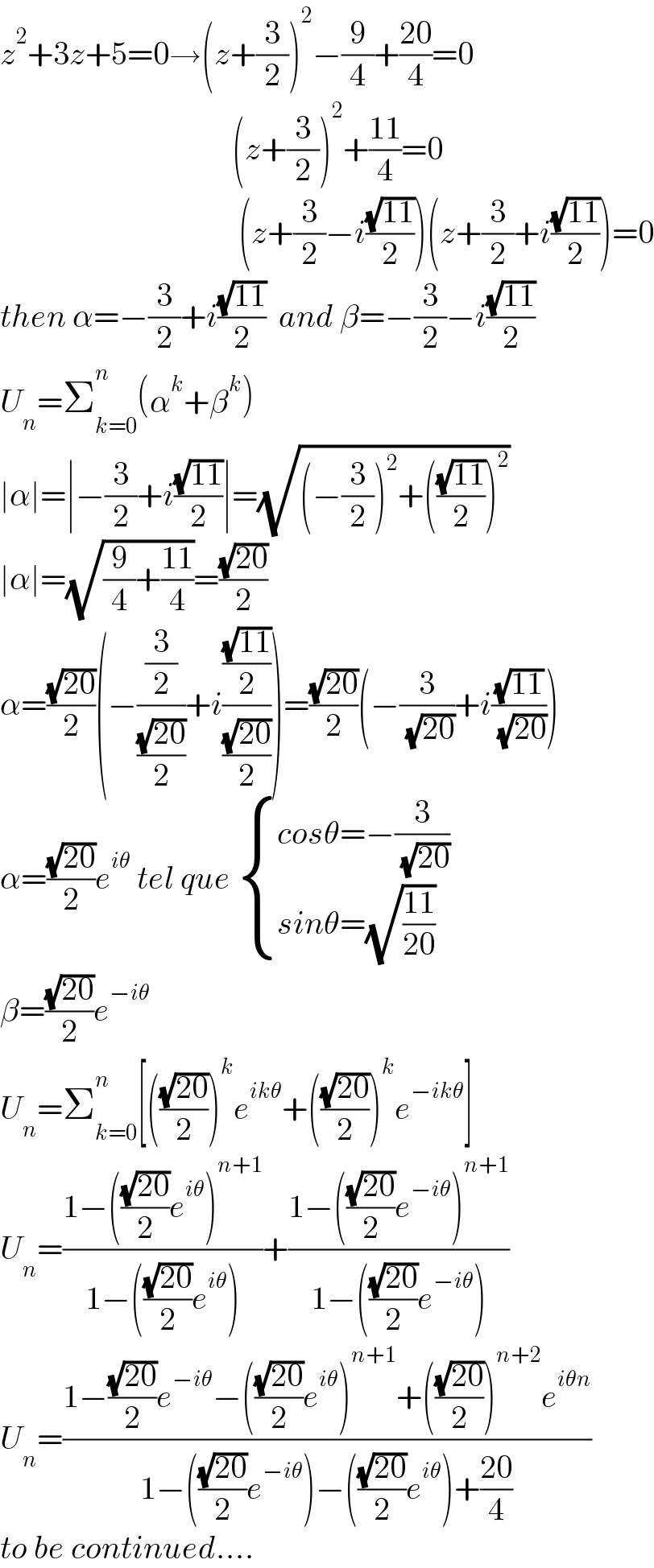 z^2 +3z+5=0→(z+(3/2))^2 −(9/4)+((20)/4)=0                                      (z+(3/2))^2 +((11)/4)=0                                       (z+(3/2)−i((√(11))/2))(z+(3/2)+i((√(11))/2))=0  then α=−(3/2)+i((√(11))/2)  and β=−(3/2)−i((√(11))/2)  U_n =Σ_(k=0) ^n (α^k +β^k )  ∣α∣=∣−(3/2)+i((√(11))/2)∣=(√((−(3/2))^2 +(((√(11))/2))^2 ))  ∣α∣=(√((9/4)+((11)/4)))=((√(20))/2)  α=((√(20))/2)(−((3/2)/((√(20))/2))+i(((√(11))/2)/((√(20))/2)))=((√(20))/2)(−(3/( (√(20))))+i((√(11))/( (√(20)))))  α=((√(20))/2)e^(iθ)  tel que  { ((cosθ=−(3/( (√(20)))))),((sinθ=(√((11)/(20))))) :}  β=((√(20))/2)e^(−iθ)    U_n =Σ_(k=0) ^n [(((√(20))/2))^k e^(ikθ) +(((√(20))/2))^k e^(−ikθ) ]  U_n =((1−(((√(20))/2)e^(iθ) )^(n+1) )/(1−(((√(20))/2)e^(iθ) )))+((1−(((√(20))/2)e^(−iθ) )^(n+1) )/(1−(((√(20))/2)e^(−iθ) )))  U_n =((1−((√(20))/2)e^(−iθ) −(((√(20))/2)e^(iθ) )^(n+1) +(((√(20))/2))^(n+2) e^(iθn) )/(1−(((√(20))/2)e^(−iθ) )−(((√(20))/2)e^(iθ) )+((20)/4)))  to be continued....  