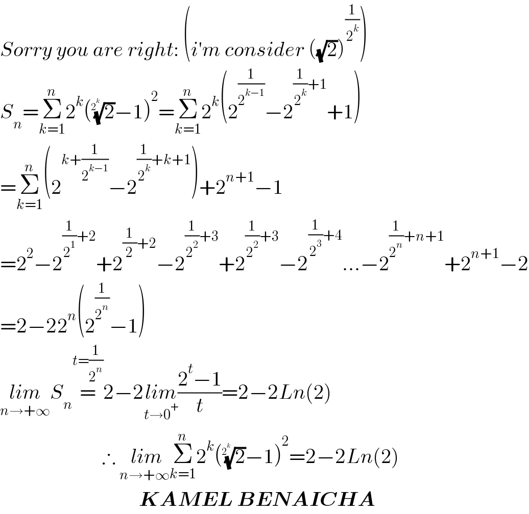 Sorry you are right: (i′m consider ((√2))^(1/2^k ) )  S_n =Σ_(k=1) ^n 2^k ((2)^(1/2^k ) −1)^2 =Σ_(k=1) ^n 2^k (2^(1/2^(k−1) ) −2^((1/2^k )+1) +1)  =Σ_(k=1) ^n (2^(k+(1/2^(k−1) )) −2^((1/2^k )+k+1) )+2^(n+1) −1  =2^2 −2^((1/2^1 )+2) +2^((1/2)+2) −2^((1/2^2 )+3) +2^((1/2^2 )+3) −2^((1/2^3 )+4) ...−2^((1/2^n )+n+1) +2^(n+1) −2  =2−22^n (2^(1/2^n ) −1)  lim_(n→+∞) S_n =^(t=(1/2^n )) 2−2lim_(t→0^+ ) ((2^t −1)/t)=2−2Ln(2)                           ∴  lim_(n→+∞) Σ_(k=1) ^n 2^k ((2)^(1/2^k ) −1)^2 =2−2Ln(2)                                    KAMEL BENAICHA  