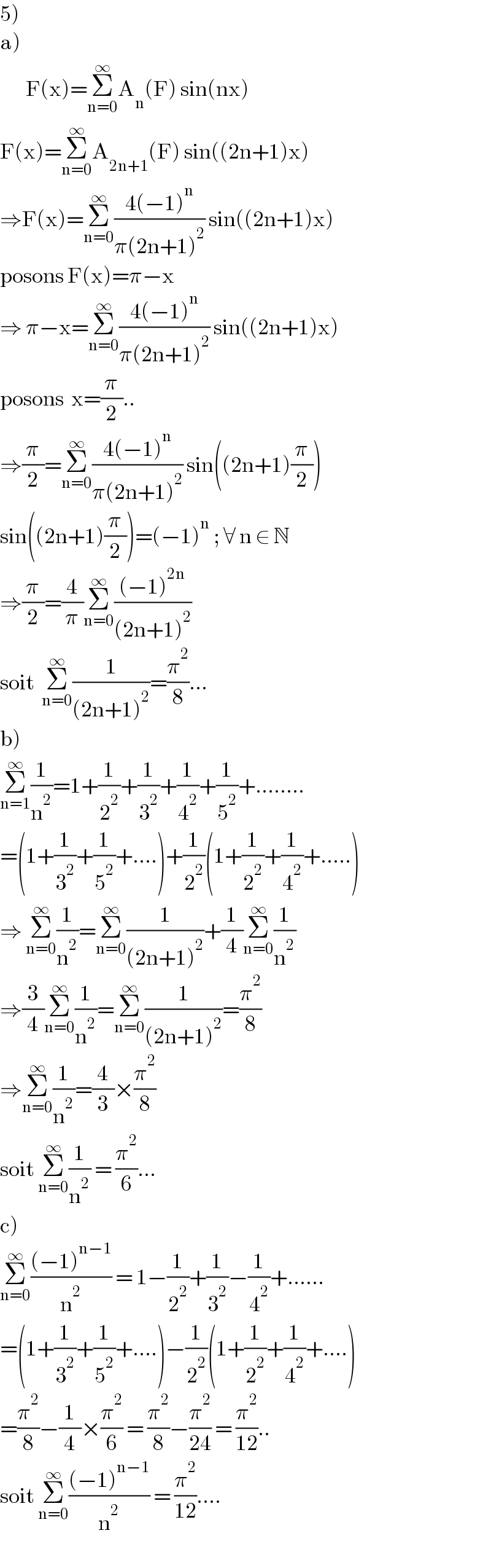 5)   a)         F(x)=Σ_(n=0) ^∞ A_n (F) sin(nx)  F(x)=Σ_(n=0) ^∞ A_(2n+1) (F) sin((2n+1)x)  ⇒F(x)=Σ_(n=0) ^∞ ((4(−1)^n )/(π(2n+1)^2 )) sin((2n+1)x)  posons F(x)=π−x  ⇒ π−x=Σ_(n=0) ^∞ ((4(−1)^n )/(π(2n+1)^2 )) sin((2n+1)x)  posons  x=(π/2)..  ⇒(π/2)=Σ_(n=0) ^∞ ((4(−1)^n )/(π(2n+1)^2 )) sin((2n+1)(π/2))  sin((2n+1)(π/2))=(−1)^n  ; ∀ n ∈ N  ⇒(π/2)=(4/π)Σ_(n=0) ^∞ (((−1)^(2n) )/((2n+1)^2 ))  soit  Σ_(n=0) ^∞ (1/((2n+1)^2 ))=(π^2 /8)...  b)  Σ_(n=1) ^∞ (1/n^2 )=1+(1/2^2 )+(1/3^2 )+(1/4^2 )+(1/5^2 )+........  =(1+(1/3^2 )+(1/5^2 )+....)+(1/2^2 )(1+(1/2^2 )+(1/4^2 )+.....)  ⇒ Σ_(n=0) ^∞ (1/n^2 )=Σ_(n=0) ^∞ (1/((2n+1)^2 ))+(1/4)Σ_(n=0) ^∞ (1/n^2 )  ⇒(3/4)Σ_(n=0) ^∞ (1/n^2 )=Σ_(n=0) ^∞ (1/((2n+1)^2 ))=(π^2 /8)  ⇒Σ_(n=0) ^∞ (1/n^2 )=(4/3)×(π^2 /8)  soit Σ_(n=0) ^∞ (1/n^2 ) = (π^2 /6)...  c)  Σ_(n=0) ^∞ (((−1)^(n−1) )/n^2 ) = 1−(1/2^2 )+(1/3^2 )−(1/4^2 )+......  =(1+(1/3^2 )+(1/5^2 )+....)−(1/2^2 )(1+(1/2^2 )+(1/4^2 )+....)  =(π^2 /8)−(1/4)×(π^2 /6) = (π^2 /8)−(π^2 /(24)) = (π^2 /(12))..  soit Σ_(n=0) ^∞ (((−1)^(n−1) )/n^2 ) = (π^2 /(12))....  