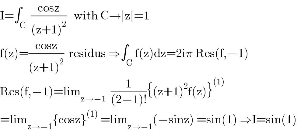 I=∫_C  ((cosz)/((z+1)^2 ))   with C→∣z∣=1  f(z)=((cosz)/((z+1)^2 ))  residus ⇒∫_C f(z)dz=2iπ Res(f,−1)  Res(f,−1)=lim_(z→−1)   (1/((2−1)!)){(z+1)^2 f(z)}^((1))   =lim_(z→−1) {cosz}^((1))  =lim_(z→−1) (−sinz) =sin(1) ⇒I=sin(1)  