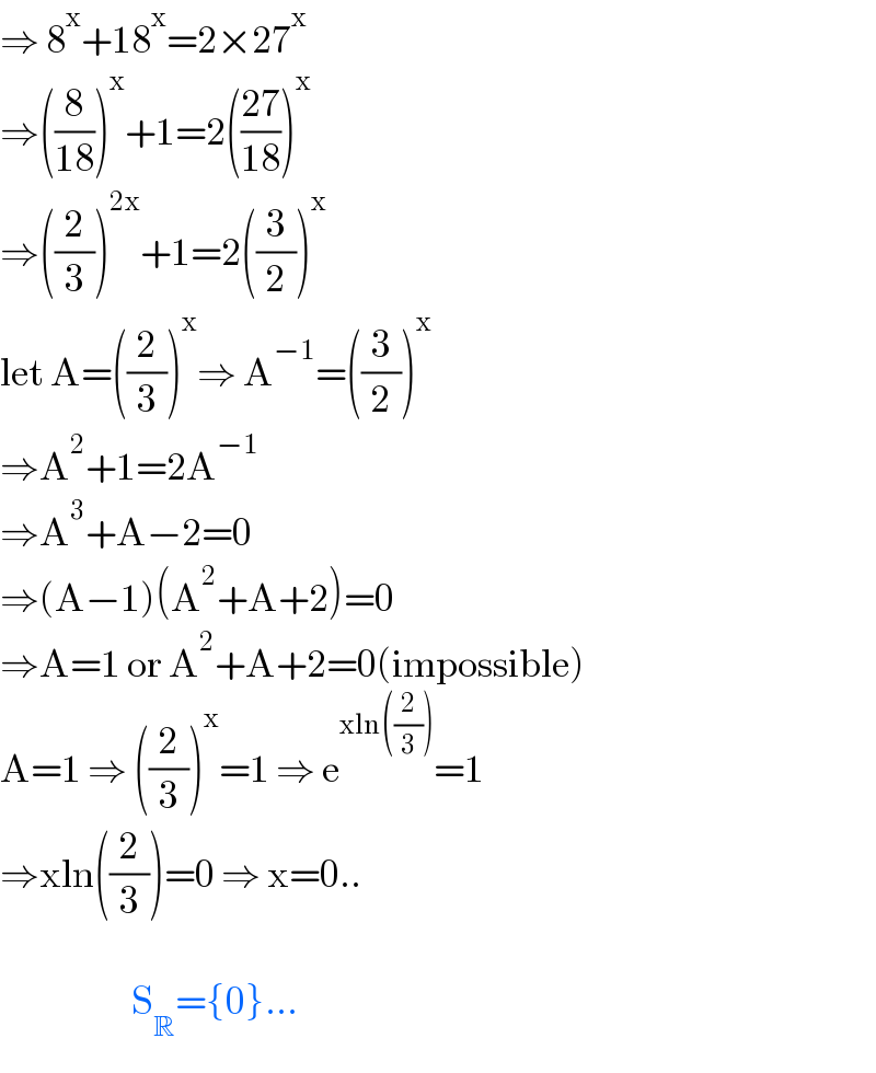 ⇒ 8^x +18^x =2×27^x   ⇒((8/(18)))^x +1=2(((27)/(18)))^x   ⇒((2/3))^(2x) +1=2((3/2))^x    let A=((2/3))^x ⇒ A^(−1) =((3/2))^x   ⇒A^2 +1=2A^(−1)   ⇒A^3 +A−2=0  ⇒(A−1)(A^2 +A+2)=0  ⇒A=1 or A^2 +A+2=0(impossible)  A=1 ⇒ ((2/3))^x =1 ⇒ e^(xln((2/3))) =1  ⇒xln((2/3))=0 ⇒ x=0..                           S_R ={0}...  
