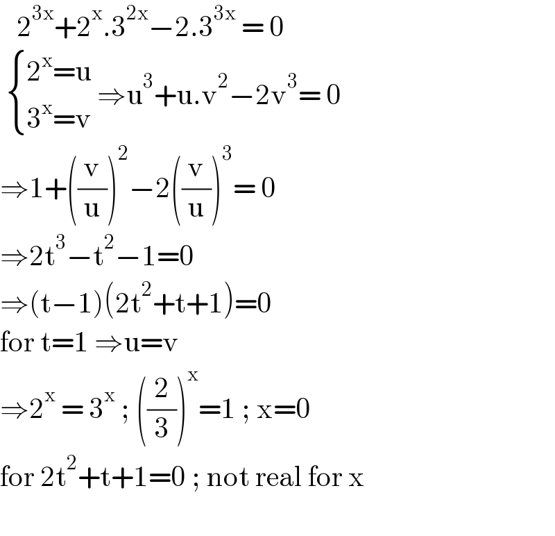    2^(3x) +2^x .3^(2x) −2.3^(3x)  = 0    { ((2^x =u)),((3^x =v)) :} ⇒u^3 +u.v^2 −2v^3 = 0  ⇒1+((v/u))^2 −2((v/u))^3 = 0  ⇒2t^3 −t^2 −1=0  ⇒(t−1)(2t^2 +t+1)=0  for t=1 ⇒u=v   ⇒2^x  = 3^x  ; ((2/3))^x =1 ; x=0  for 2t^2 +t+1=0 ; not real for x    