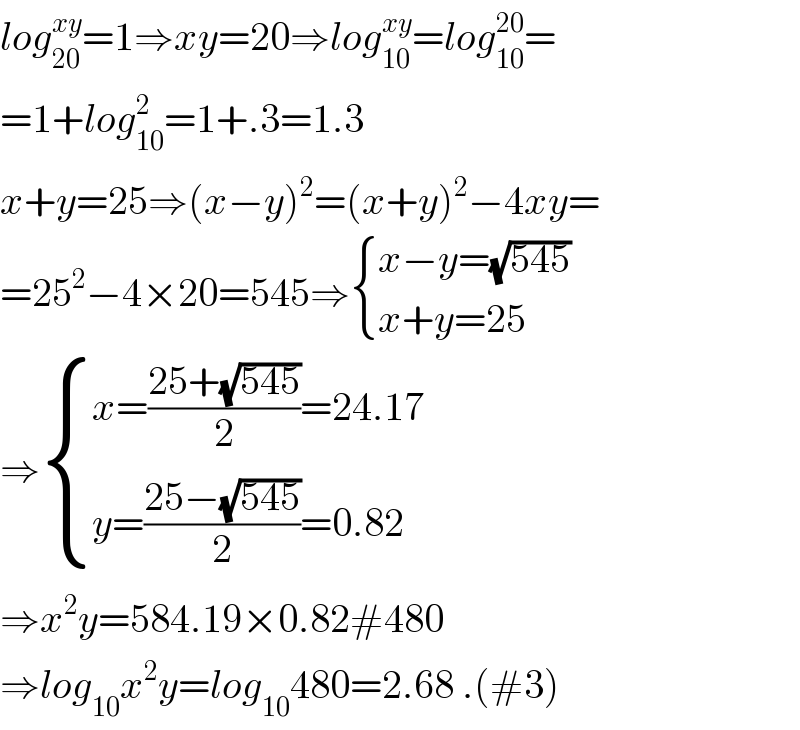 log_(20) ^(xy) =1⇒xy=20⇒log_(10) ^(xy) =log_(10) ^(20) =  =1+log_(10) ^2 =1+.3=1.3  x+y=25⇒(x−y)^2 =(x+y)^2 −4xy=  =25^2 −4×20=545⇒ { ((x−y=(√(545)))),((x+y=25)) :}  ⇒ { ((x=((25+(√(545)))/2)=24.17)),((y=((25−(√(545)))/2)=0.82)) :}  ⇒x^2 y=584.19×0.82#480  ⇒log_(10) x^2 y=log_(10) 480=2.68 .(#3)  