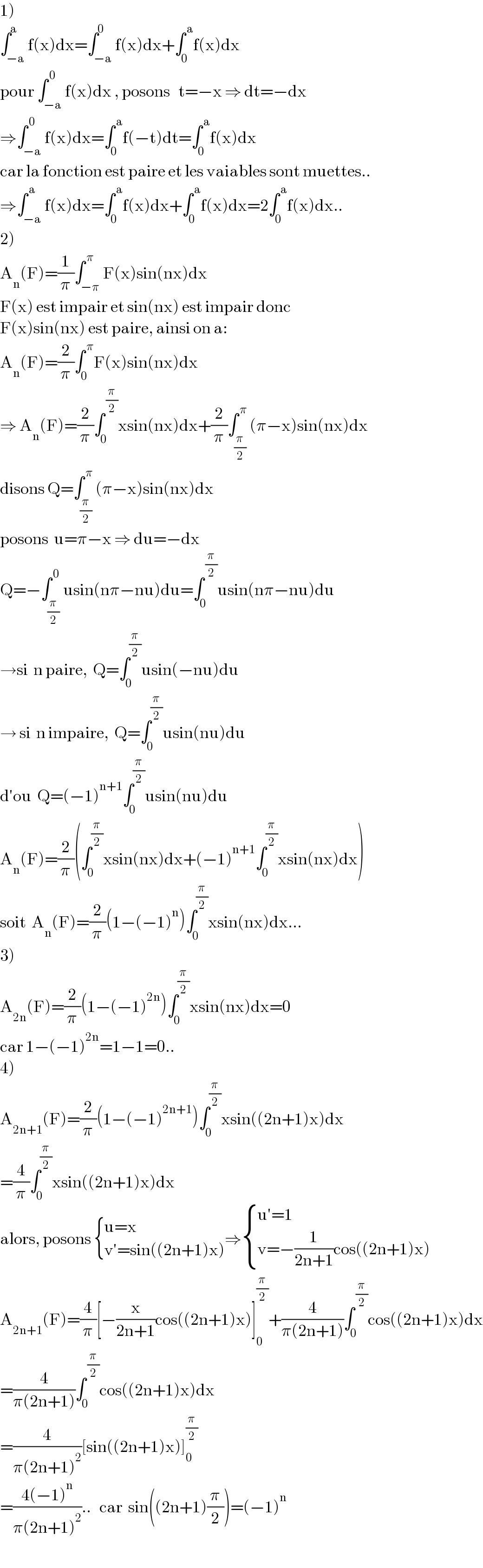 1)  ∫_(−a) ^a f(x)dx=∫_(−a) ^0 f(x)dx+∫_0 ^( a) f(x)dx  pour ∫_(−a) ^( 0) f(x)dx , posons   t=−x ⇒ dt=−dx  ⇒∫_(−a) ^( 0) f(x)dx=∫_0 ^( a) f(−t)dt=∫_0 ^( a) f(x)dx   car la fonction est paire et les vaiables sont muettes..  ⇒∫_(−a) ^( a) f(x)dx=∫_0 ^( a) f(x)dx+∫_0 ^( a) f(x)dx=2∫_0 ^( a) f(x)dx..  2)  A_n (F)=(1/π)∫_(−π) ^( π) F(x)sin(nx)dx  F(x) est impair et sin(nx) est impair donc   F(x)sin(nx) est paire, ainsi on a:  A_n (F)=(2/π)∫_0 ^( π) F(x)sin(nx)dx  ⇒ A_n (F)=(2/π)∫_0 ^( (π/2)) xsin(nx)dx+(2/π)∫_(π/2) ^( π) (π−x)sin(nx)dx  disons Q=∫_(π/2) ^( π) (π−x)sin(nx)dx  posons  u=π−x ⇒ du=−dx  Q=−∫_(π/2) ^( 0) usin(nπ−nu)du=∫_0 ^( (π/2)) usin(nπ−nu)du  →si  n paire,  Q=∫_0 ^(π/2) usin(−nu)du  → si  n impaire,  Q=∫_0 ^(π/2) usin(nu)du  d′ou  Q=(−1)^(n+1) ∫_0 ^(π/2) usin(nu)du  A_n (F)=(2/π)(∫_0 ^(π/2) xsin(nx)dx+(−1)^(n+1) ∫_0 ^(π/2) xsin(nx)dx)  soit  A_n (F)=(2/π)(1−(−1)^n )∫_0 ^(π/2) xsin(nx)dx...  3)  A_(2n) (F)=(2/π)(1−(−1)^(2n) )∫_0 ^(π/2) xsin(nx)dx=0  car 1−(−1)^(2n) =1−1=0..  4)  A_(2n+1) (F)=(2/π)(1−(−1)^(2n+1) )∫_0 ^(π/2) xsin((2n+1)x)dx  =(4/π)∫_0 ^(π/2) xsin((2n+1)x)dx  alors, posons  { ((u=x)),((v′=sin((2n+1)x))) :}⇒ { ((u′=1)),((v=−(1/(2n+1))cos((2n+1)x))) :}  A_(2n+1) (F)=(4/π)[−(x/(2n+1))cos((2n+1)x)]_0 ^(π/2) +(4/(π(2n+1)))∫_0 ^( (π/2)) cos((2n+1)x)dx  =(4/(π(2n+1)))∫_0 ^( (π/2)) cos((2n+1)x)dx  =(4/(π(2n+1)^2 ))[sin((2n+1)x)]_0 ^(π/2)   =((4(−1)^n )/(π(2n+1)^2 ))..   car  sin((2n+1)(π/2))=(−1)^n   