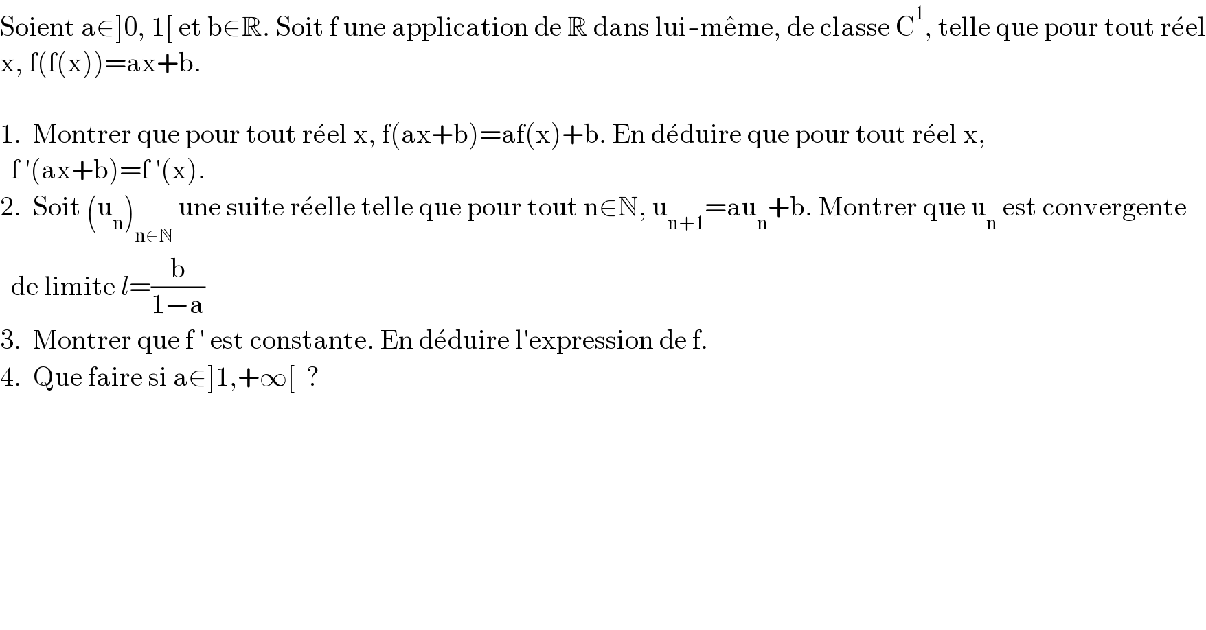 Soient a∈]0, 1[ et b∈R. Soit f une application de R dans lui-me^� me, de classe C^1 , telle que pour tout re^� el  x, f(f(x))=ax+b.    1.  Montrer que pour tout re^� el x, f(ax+b)=af(x)+b. En de^� duire que pour tout re^� el x,    f ′(ax+b)=f ′(x).  2.  Soit (u_n )_(n∈N)  une suite re^� elle telle que pour tout n∈N, u_(n+1) =au_n +b. Montrer que u_n  est convergente    de limite l=(b/(1−a))  3.  Montrer que f ′ est constante. En de^� duire l′expression de f.  4.  Que faire si a∈]1,+∞[  ?  
