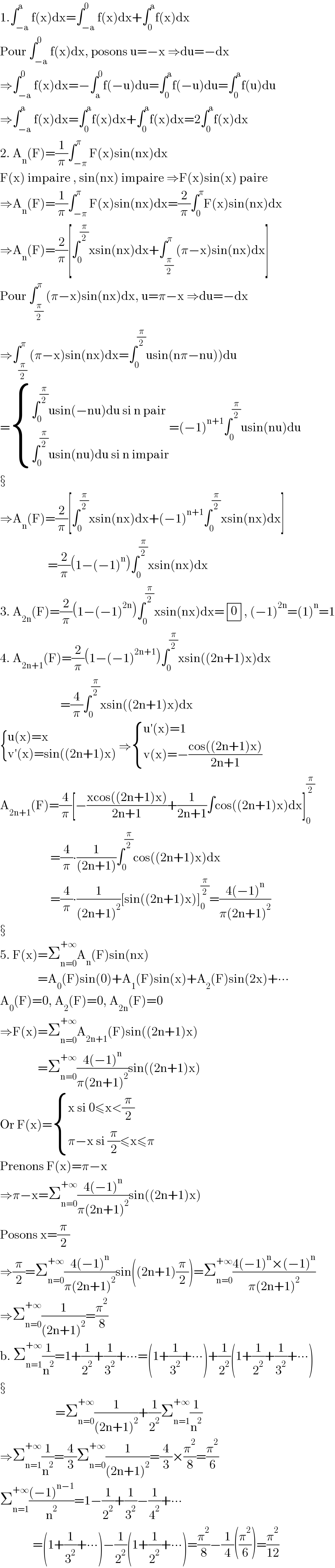 1.∫_(−a) ^a f(x)dx=∫_(−a) ^0 f(x)dx+∫_0 ^a f(x)dx  Pour ∫_(−a) ^0 f(x)dx, posons u=−x ⇒du=−dx  ⇒∫_(−a) ^0 f(x)dx=−∫_a ^0 f(−u)du=∫_0 ^a f(−u)du=∫_0 ^a f(u)du  ⇒∫_(−a) ^a f(x)dx=∫_0 ^a f(x)dx+∫_0 ^a f(x)dx=2∫_0 ^a f(x)dx  2. A_n (F)=(1/π)∫_(−π) ^π F(x)sin(nx)dx  F(x) impaire , sin(nx) impaire ⇒F(x)sin(x) paire  ⇒A_n (F)=(1/π)∫_(−π) ^π F(x)sin(nx)dx=(2/π)∫_0 ^π F(x)sin(nx)dx  ⇒A_n (F)=(2/π)[∫_0 ^(π/2) xsin(nx)dx+∫_(π/2) ^π (π−x)sin(nx)dx]  Pour ∫_(π/2) ^π (π−x)sin(nx)dx, u=π−x ⇒du=−dx  ⇒∫_(π/2) ^π (π−x)sin(nx)dx=∫_0 ^(π/2) usin(nπ−nu))du  = { ((∫_0 ^(π/2) usin(−nu)du si n pair)),((∫_0 ^(π/2) usin(nu)du si n impair)) :}=(−1)^(n+1) ∫_0 ^(π/2) usin(nu)du     ⇒A_n (F)=(2/π)[∫_0 ^(π/2) xsin(nx)dx+(−1)^(n+1) ∫_0 ^(π/2) xsin(nx)dx]                     =(2/π)(1−(−1)^n )∫_0 ^(π/2) xsin(nx)dx  3. A_(2n) (F)=(2/π)(1−(−1)^(2n) )∫_0 ^(π/2) xsin(nx)dx= determinant ((0)), (−1)^(2n) =(1)^n =1  4. A_(2n+1) (F)=(2/π)(1−(−1)^(2n+1) )∫_0 ^(π/2) xsin((2n+1)x)dx                          =(4/π)∫_0 ^(π/2) xsin((2n+1)x)dx   { ((u(x)=x)),((v′(x)=sin((2n+1)x))) :} ⇒ { ((u′(x)=1)),((v(x)=−((cos((2n+1)x))/(2n+1)))) :}  A_(2n+1) (F)=(4/π)[−((xcos((2n+1)x))/(2n+1))+(1/(2n+1))∫cos((2n+1)x)dx]_0 ^(π/2)                       =(4/π)∙(1/((2n+1)))∫_0 ^(π/2) cos((2n+1)x)dx                      =(4/π)∙(1/((2n+1)^2 ))[sin((2n+1)x)]_0 ^(π/2) =((4(−1)^n )/(π(2n+1)^2 ))     5. F(x)=Σ_(n=0) ^(+∞) A_n (F)sin(nx)                 =A_0 (F)sin(0)+A_1 (F)sin(x)+A_2 (F)sin(2x)+∙∙∙  A_0 (F)=0, A_2 (F)=0, A_(2n) (F)=0  ⇒F(x)=Σ_(n=0) ^(+∞) A_(2n+1) (F)sin((2n+1)x)                 =Σ_(n=0) ^(+∞) ((4(−1)^n )/(π(2n+1)^2 ))sin((2n+1)x)  Or F(x)= { ((x si 0≤x<(π/2))),((π−x si (π/2)≤x≤π)) :}  Prenons F(x)=π−x  ⇒π−x=Σ_(n=0) ^(+∞) ((4(−1)^n )/(π(2n+1)^2 ))sin((2n+1)x)  Posons x=(π/2)  ⇒(π/2)=Σ_(n=0) ^(+∞) ((4(−1)^n )/(π(2n+1)^2 ))sin((2n+1)(π/2))=Σ_(n=0) ^(+∞) ((4(−1)^n ×(−1)^n )/(π(2n+1)^2 ))  ⇒Σ_(n=0) ^(+∞) (1/((2n+1)^2 ))=(π^2 /8)  b. Σ_(n=1) ^(+∞) (1/n^2 )=1+(1/2^2 )+(1/3^2 )+∙∙∙=(1+(1/3^2 )+∙∙∙)+(1/2^2 )(1+(1/2^2 )+(1/3^2 )+∙∙∙)                           =Σ_(n=0) ^(+∞) (1/((2n+1)^2 ))+(1/2^2 )Σ_(n=1) ^(+∞) (1/n^2 )  ⇒Σ_(n=1) ^(+∞) (1/n^2 )=(4/3)Σ_(n=0) ^(+∞) (1/((2n+1)^2 ))=(4/3)×(π^2 /8)=(π^2 /6)  Σ_(n=1) ^(+∞) (((−1)^(n−1) )/n^2 )=1−(1/2^2 )+(1/3^2 )−(1/4^2 )+∙∙∙               =(1+(1/3^2 )+∙∙∙)−(1/2^2 )(1+(1/2^2 )+∙∙∙)=(π^2 /8)−(1/4)((π^2 /6))=(π^2 /(12))  