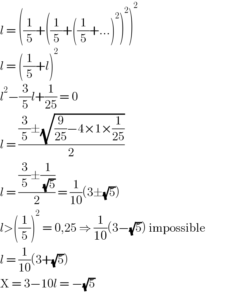 l = ((1/5)+((1/5)+((1/5)+...)^2 )^2 )^2   l = ((1/5)+l)^2   l^2 −(3/5)l+(1/(25)) = 0  l = (((3/5)±(√((9/(25))−4×1×(1/(25)))))/2)  l = (((3/5)±(1/( (√5))))/2) = (1/(10))(3±(√5))  l>((1/5))^2  = 0,25 ⇒ (1/(10))(3−(√5)) impossible  l = (1/(10))(3+(√5))  X = 3−10l = −(√5)  
