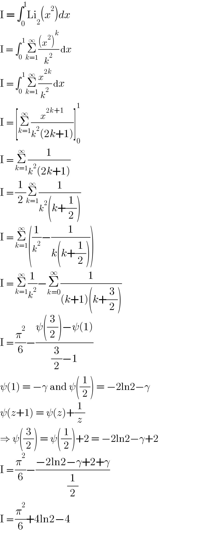 I = ∫_0 ^1 Li_2 (x^2 )dx  I = ∫_0 ^( 1) Σ_(k=1) ^∞ (((x^2 )^k )/k^2 ) dx  I = ∫_0 ^( 1) Σ_(k=1) ^∞ (x^(2k) /k^2 ) dx  I = [Σ_(k=1) ^∞ (x^(2k+1) /(k^2 (2k+1)))]_0 ^1   I = Σ_(k=1) ^∞ (1/(k^2 (2k+1)))  I = (1/2)Σ_(k=1) ^∞ (1/(k^2 (k+(1/2))))  I = Σ_(k=1) ^∞ ((1/k^2 )−(1/(k(k+(1/2)))))  I = Σ_(k=1) ^∞ (1/k^2 )−Σ_(k=0) ^∞ (1/((k+1)(k+(3/2))))  I = (π^2 /6)−((ψ((3/2))−ψ(1))/((3/2)−1))  ψ(1) = −γ and ψ((1/2)) = −2ln2−γ  ψ(z+1) = ψ(z)+(1/z)  ⇒ ψ((3/2)) = ψ((1/2))+2 = −2ln2−γ+2  I = (π^2 /6)−((−2ln2−γ+2+γ)/(1/2))  I = (π^2 /6)+4ln2−4  