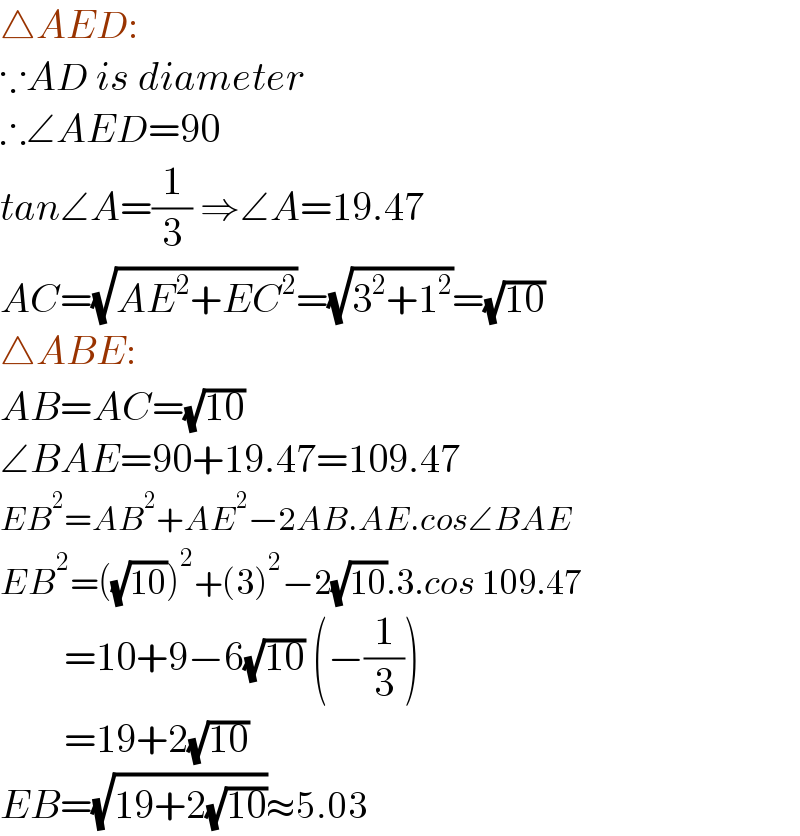 △AED:  ∵AD is diameter  ∴∠AED=90  tan∠A=(1/3) ⇒∠A=19.47  AC=(√(AE^2 +EC^2 ))=(√(3^2 +1^2 ))=(√(10))  △ABE:  AB=AC=(√(10))  ∠BAE=90+19.47=109.47  EB^2 =AB^2 +AE^2 −2AB.AE.cos∠BAE  EB^2 =((√(10)))^2 +(3)^2 −2(√(10)).3.cos 109.47          =10+9−6(√(10)) (−(1/3))          =19+2(√(10))   EB=(√(19+2(√(10))))≈5.03  