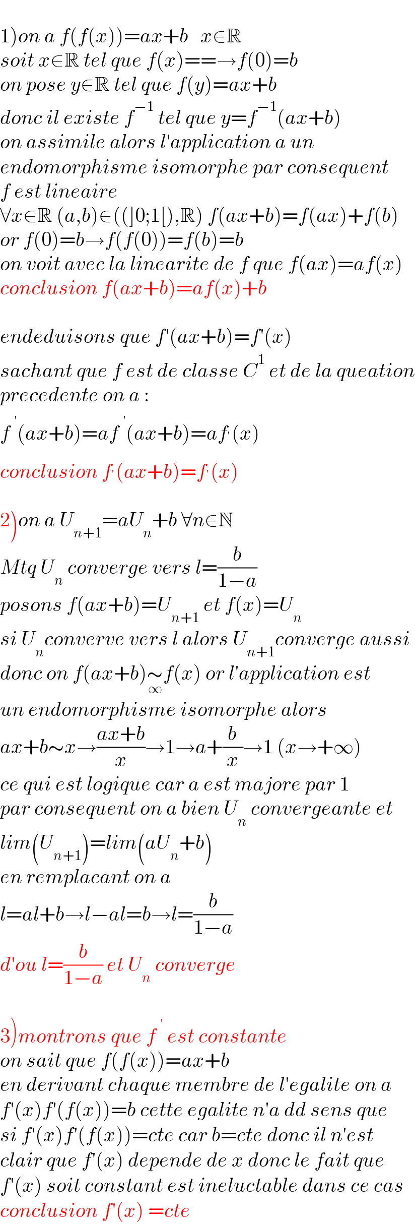   1)on a f(f(x))=ax+b   x∈R  soit x∈R tel que f(x)==→f(0)=b  on pose y∈R tel que f(y)=ax+b   donc il existe f^(−1)  tel que y=f^(−1) (ax+b)  on assimile alors l′application a un   endomorphisme isomorphe par consequent  f est lineaire   ∀x∈R (a,b)∈((]0;1[),R) f(ax+b)=f(ax)+f(b)  or f(0)=b→f(f(0))=f(b)=b  on voit avec la linearite de f que f(ax)=af(x)  conclusion f(ax+b)=af(x)+b    endeduisons que f′(ax+b)=f′(x)  sachant que f est de classe C^1  et de la queation  precedente on a :  f^(  ′) (ax+b)=af^(  ′) (ax+b)=af^′ (x)  conclusion f^′ (ax+b)=f^′ (x)    2)on a U_(n+1) =aU_n +b ∀n∈N  Mtq U_n  converge vers l=(b/(1−a))   posons f(ax+b)=U_(n+1)  et f(x)=U_n   si U_n converve vers l alors U_(n+1) converge aussi  donc on f(ax+b)∼_∞ f(x) or l′application est   un endomorphisme isomorphe alors  ax+b∼x→((ax+b)/x)→1→a+(b/x)→1 (x→+∞)  ce qui est logique car a est majore par 1  par consequent on a bien U_n  convergeante et  lim(U_(n+1) )=lim(aU_n +b)  en remplacant on a   l=al+b→l−al=b→l=(b/(1−a))  d′ou l=(b/(1−a)) et U_n  converge    3)montrons que f^(  ′)  est constante  on sait que f(f(x))=ax+b  en derivant chaque membre de l′egalite on a  f′(x)f′(f(x))=b cette egalite n′a dd sens que  si f′(x)f′(f(x))=cte car b=cte donc il n′est  clair que f′(x) depende de x donc le fait que  f′(x) soit constant est ineluctable dans ce cas  conclusion f′(x) =cte  