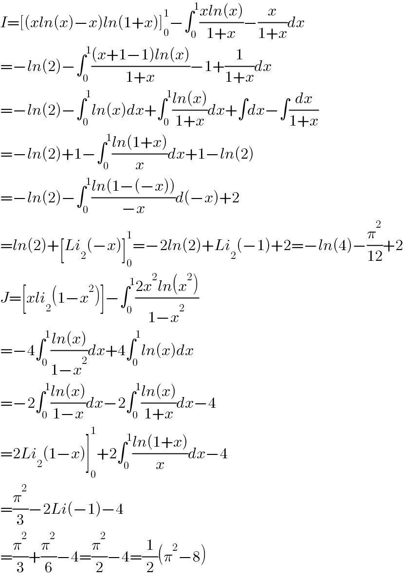 I=[(xln(x)−x)ln(1+x)]_0 ^1 −∫_0 ^1 ((xln(x))/(1+x))−(x/(1+x))dx  =−ln(2)−∫_0 ^1 (((x+1−1)ln(x))/(1+x))−1+(1/(1+x))dx  =−ln(2)−∫_0 ^1 ln(x)dx+∫_0 ^1 ((ln(x))/(1+x))dx+∫dx−∫(dx/(1+x))  =−ln(2)+1−∫_0 ^1 ((ln(1+x))/x)dx+1−ln(2)  =−ln(2)−∫_0 ^1 ((ln(1−(−x)))/(−x))d(−x)+2  =ln(2)+[Li_2 (−x)]_0 ^1 =−2ln(2)+Li_2 (−1)+2=−ln(4)−(π^2 /(12))+2  J=[xli_2 (1−x^2 )]−∫_0 ^1 ((2x^2 ln(x^2 ))/(1−x^2 ))  =−4∫_0 ^1 ((ln(x))/(1−x^2 ))dx+4∫_0 ^1 ln(x)dx  =−2∫_0 ^1 ((ln(x))/(1−x))dx−2∫_0 ^1 ((ln(x))/(1+x))dx−4  =2Li_2 (1−x)]_0 ^1 +2∫_0 ^1 ((ln(1+x))/x)dx−4  =(π^2 /3)−2Li(−1)−4  =(π^2 /3)+(π^2 /6)−4=(π^2 /2)−4=(1/2)(π^2 −8)  