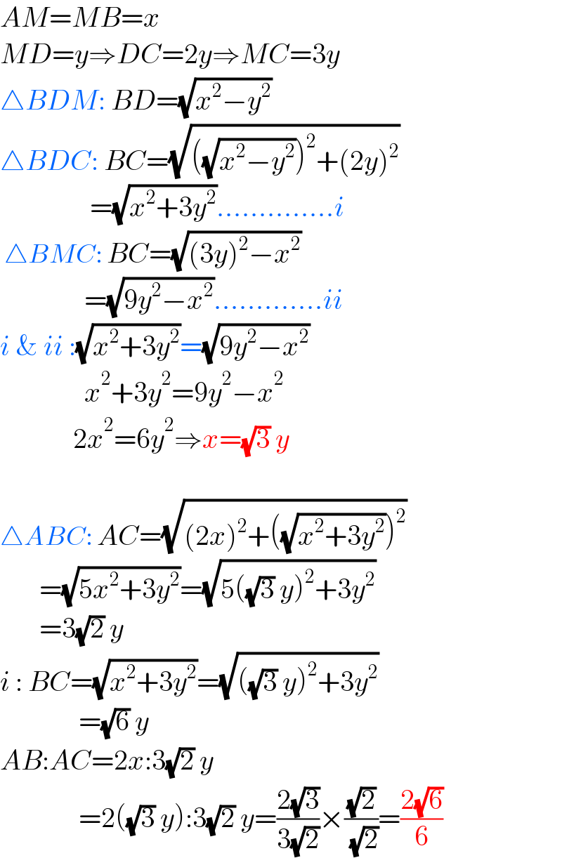 AM=MB=x  MD=y⇒DC=2y⇒MC=3y  △BDM: BD=(√(x^2 −y^2 ))  △BDC: BC=(√(((√(x^2 −y^2 )))^2 +(2y)^2 ))                  =(√(x^2 +3y^2 ))..............i   △BMC: BC=(√((3y)^2 −x^2 ))                 =(√(9y^2 −x^2 )).............ii  i & ii :(√(x^2 +3y^2 ))=(√(9y^2 −x^2 ))                 x^2 +3y^2 =9y^2 −x^2                2x^2 =6y^2 ⇒x=(√3) y    △ABC: AC=(√((2x)^2 +((√(x^2 +3y^2 )))^2 ))         =(√(5x^2 +3y^2 ))=(√(5((√3) y)^2 +3y^2 ))         =3(√2) y  i : BC=(√(x^2 +3y^2 ))=(√(((√3) y)^2 +3y^2 ))                =(√6) y  AB:AC=2x:3(√2) y                =2((√3) y):3(√2) y=((2(√3))/(3(√2)))×((√2)/( (√2)))=((2(√6))/6)  