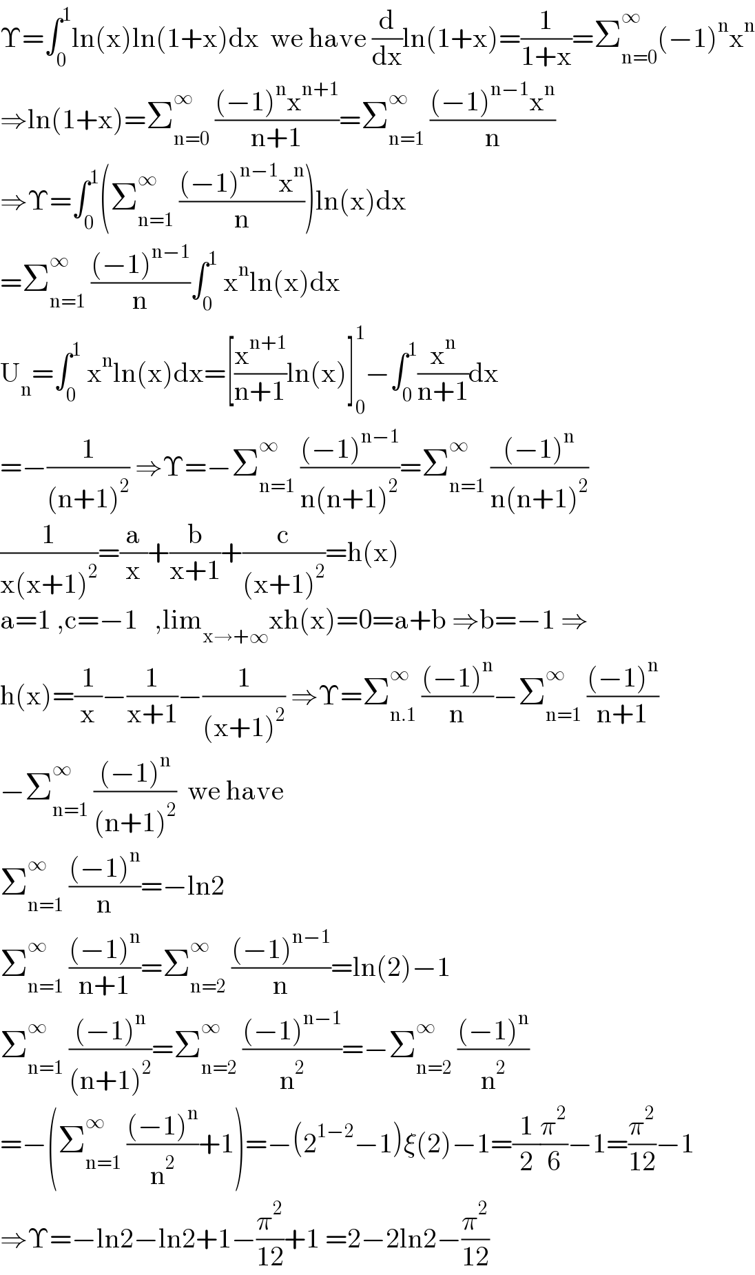 Υ=∫_0 ^1 ln(x)ln(1+x)dx  we have (d/dx)ln(1+x)=(1/(1+x))=Σ_(n=0) ^∞ (−1)^n x^n   ⇒ln(1+x)=Σ_(n=0) ^∞  (((−1)^n x^(n+1) )/(n+1))=Σ_(n=1) ^∞  (((−1)^(n−1) x^n )/n)  ⇒Υ=∫_0 ^1 (Σ_(n=1) ^∞  (((−1)^(n−1) x^n )/n))ln(x)dx  =Σ_(n=1) ^∞  (((−1)^(n−1) )/n)∫_0 ^1  x^n ln(x)dx  U_n =∫_0 ^1  x^n ln(x)dx=[(x^(n+1) /(n+1))ln(x)]_0 ^1 −∫_0 ^1 (x^n /(n+1))dx  =−(1/((n+1)^2 )) ⇒Υ=−Σ_(n=1) ^∞  (((−1)^(n−1) )/(n(n+1)^2 ))=Σ_(n=1) ^∞  (((−1)^n )/(n(n+1)^2 ))  (1/(x(x+1)^2 ))=(a/x)+(b/(x+1))+(c/((x+1)^2 ))=h(x)  a=1 ,c=−1   ,lim_(x→+∞) xh(x)=0=a+b ⇒b=−1 ⇒  h(x)=(1/x)−(1/(x+1))−(1/((x+1)^2 )) ⇒Υ=Σ_(n.1) ^∞  (((−1)^n )/n)−Σ_(n=1) ^∞  (((−1)^n )/(n+1))  −Σ_(n=1) ^∞  (((−1)^n )/((n+1)^2 ))  we have  Σ_(n=1) ^∞  (((−1)^n )/n)=−ln2  Σ_(n=1) ^∞  (((−1)^n )/(n+1))=Σ_(n=2) ^∞  (((−1)^(n−1) )/n)=ln(2)−1  Σ_(n=1) ^∞  (((−1)^n )/((n+1)^2 ))=Σ_(n=2) ^∞  (((−1)^(n−1) )/n^2 )=−Σ_(n=2) ^∞  (((−1)^n )/n^2 )  =−(Σ_(n=1) ^∞  (((−1)^n )/n^2 )+1)=−(2^(1−2) −1)ξ(2)−1=(1/2)(π^2 /6)−1=(π^2 /(12))−1  ⇒Υ=−ln2−ln2+1−(π^2 /(12))+1 =2−2ln2−(π^2 /(12))  
