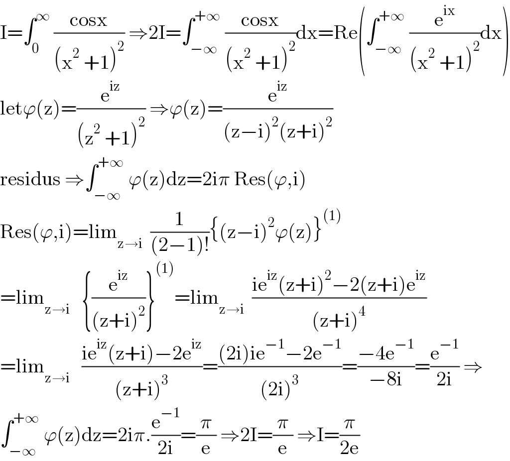 I=∫_0 ^∞  ((cosx)/((x^2  +1)^2 )) ⇒2I=∫_(−∞) ^(+∞)  ((cosx)/((x^2  +1)^2 ))dx=Re(∫_(−∞) ^(+∞)  (e^(ix) /((x^2  +1)^2 ))dx)  letϕ(z)=(e^(iz) /((z^2  +1)^2 )) ⇒ϕ(z)=(e^(iz) /((z−i)^2 (z+i)^2 ))  residus ⇒∫_(−∞) ^(+∞)  ϕ(z)dz=2iπ Res(ϕ,i)     Res(ϕ,i)=lim_(z→i)   (1/((2−1)!)){(z−i)^2 ϕ(z)}^((1))   =lim_(z→i)    {(e^(iz) /((z+i)^2 ))}^((1)) =lim_(z→i)   ((ie^(iz) (z+i)^2 −2(z+i)e^(iz) )/((z+i)^4 ))  =lim_(z→i)    ((ie^(iz) (z+i)−2e^(iz) )/((z+i)^3 ))=(((2i)ie^(−1) −2e^(−1) )/((2i)^3 ))=((−4e^(−1) )/(−8i))=(e^(−1) /(2i)) ⇒  ∫_(−∞) ^(+∞)  ϕ(z)dz=2iπ.(e^(−1) /(2i))=(π/e) ⇒2I=(π/e) ⇒I=(π/(2e))  