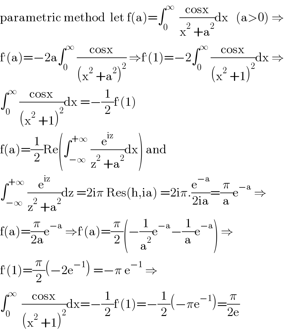 parametric method  let f(a)=∫_0 ^∞   ((cosx)/(x^2  +a^2 ))dx   (a>0) ⇒  f^′ (a)=−2a∫_0 ^∞  ((cosx)/((x^2  +a^2 )^2 )) ⇒f^′ (1)=−2∫_0 ^∞  ((cosx)/((x^2  +1)^2 ))dx ⇒  ∫_0 ^∞  ((cosx)/((x^2  +1)^2 ))dx =−(1/2)f^′ (1)  f(a)=(1/2)Re(∫_(−∞) ^(+∞)  (e^(iz) /(z^2  +a^2 ))dx) and  ∫_(−∞) ^(+∞)  (e^(iz) /(z^2  +a^2 ))dz =2iπ Res(h,ia) =2iπ.(e^(−a) /(2ia))=(π/a)e^(−a)  ⇒  f(a)=(π/(2a))e^(−a)  ⇒f^′ (a)=(π/2)(−(1/a^2 )e^(−a) −(1/a)e^(−a) ) ⇒  f^′ (1)=(π/2)(−2e^(−1) ) =−π e^(−1)  ⇒  ∫_0 ^∞   ((cosx)/((x^2  +1)^2 ))dx=−(1/2)f^′ (1)=−(1/2)(−πe^(−1) )=(π/(2e))  