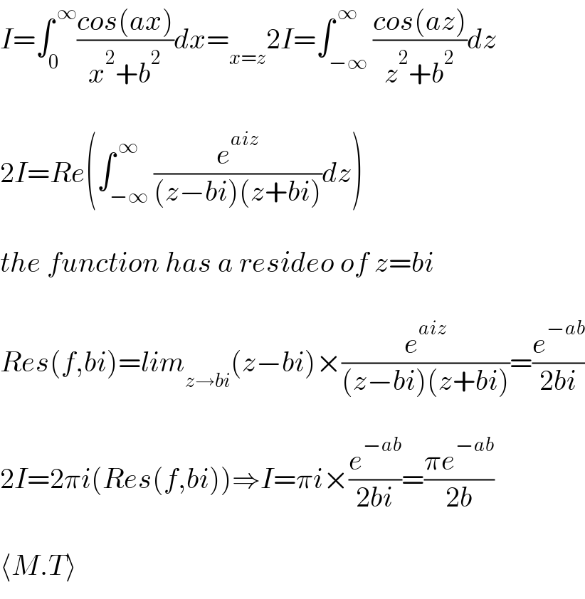 I=∫_0 ^( ∞) ((cos(ax))/(x^2 +b^2 ))dx=_(x=z) 2I=∫_(−∞) ^( ∞) ((cos(az))/(z^2 +b^2 ))dz    2I=Re(∫_(−∞) ^( ∞) (e^(aiz) /((z−bi)(z+bi)))dz)    the function has a resideo of z=bi    Res(f,bi)=lim_(z→bi) (z−bi)×(e^(aiz) /((z−bi)(z+bi)))=(e^(−ab) /(2bi))    2I=2πi(Res(f,bi))⇒I=πi×(e^(−ab) /(2bi))=((πe^(−ab) )/(2b))    ⟨M.T⟩  
