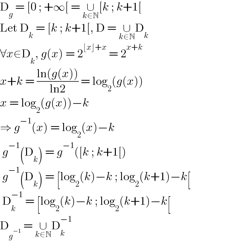 D_g  = [0 ; +∞[ = ∪_(k∈N) [k ; k+1[  Let D_k  = [k ; k+1[, D = ∪_(k∈N) D_k   ∀x∈D_k , g(x) = 2^(⌊x⌋+x)  = 2^(x+k)   x+k = ((ln(g(x)))/(ln2)) = log_2 (g(x))  x = log_2 (g(x))−k  ⇒ g^(−1) (x) = log_2 (x)−k   g^(−1) (D_k ) = g^(−1) ([k ; k+1[)   g^(−1) (D_k ) = [log_2 (k)−k ; log_2 (k+1)−k[   D_k ^(−1)  = [log_2 (k)−k ; log_2 (k+1)−k[  D_g^(−1)   = ∪_(k∈N) D_k ^(−1)   
