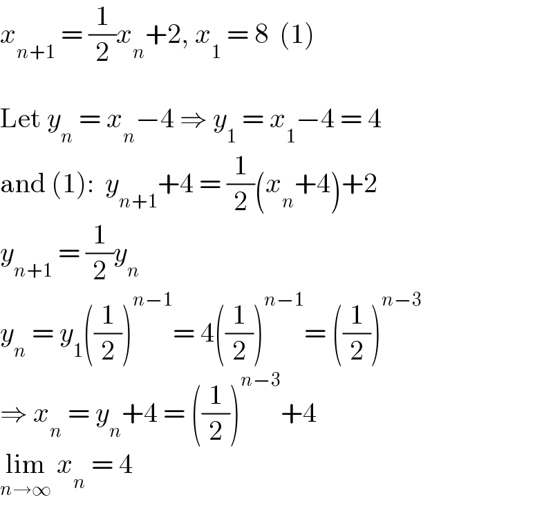 x_(n+1)  = (1/2)x_n +2, x_1  = 8  (1)    Let y_n  = x_n −4 ⇒ y_1  = x_1 −4 = 4  and (1):  y_(n+1) +4 = (1/2)(x_n +4)+2  y_(n+1)  = (1/2)y_n   y_n  = y_1 ((1/2))^(n−1) = 4((1/2))^(n−1) = ((1/2))^(n−3)   ⇒ x_n  = y_n +4 = ((1/2))^(n−3) +4  lim_(n→∞)  x_n  = 4  