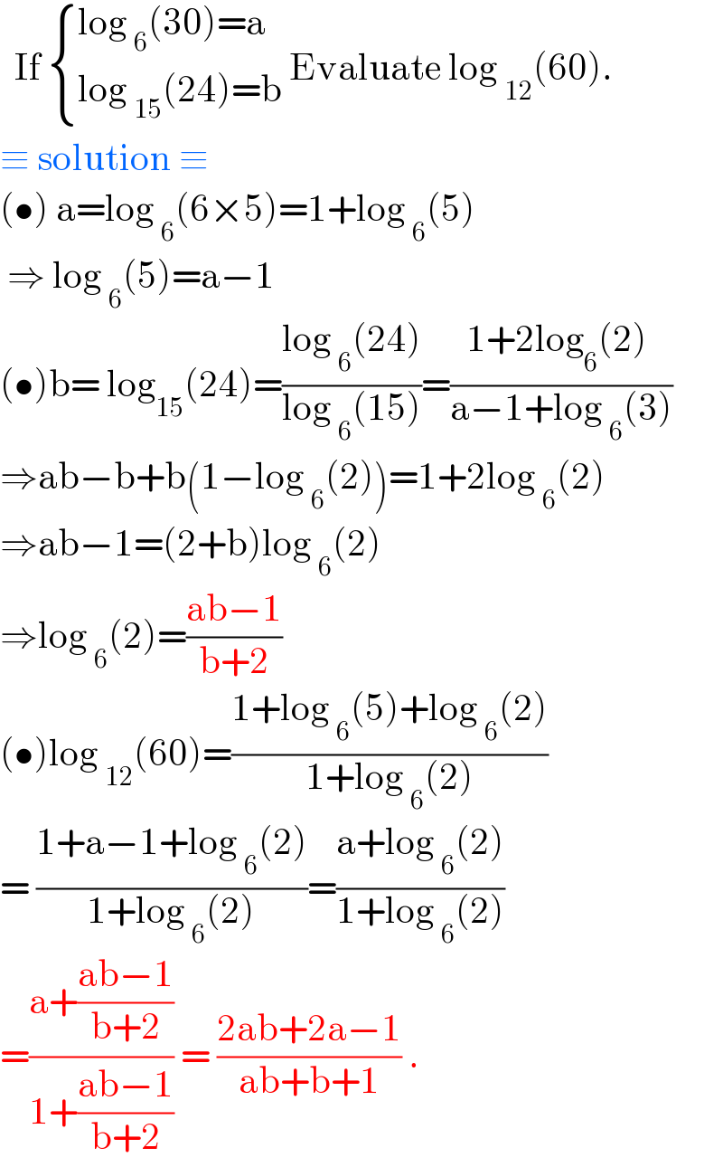   If  { ((log _6 (30)=a)),((log _(15) (24)=b)) :} Evaluate log _(12) (60).  ≡ solution ≡  (•) a=log _6 (6×5)=1+log _6 (5)   ⇒ log _6 (5)=a−1  (•)b= log_(15) (24)=((log _6 (24))/(log _6 (15)))=((1+2log_6 (2) )/(a−1+log _6 (3)))   ⇒ab−b+b(1−log _6 (2))=1+2log _6 (2)  ⇒ab−1=(2+b)log _6 (2)  ⇒log _6 (2)=((ab−1)/(b+2))  (•)log _(12) (60)=((1+log _6 (5)+log _6 (2))/(1+log _6 (2)))  = ((1+a−1+log _6 (2))/(1+log _6 (2)))=((a+log _6 (2))/(1+log _6 (2)))  =((a+((ab−1)/(b+2)))/(1+((ab−1)/(b+2)))) = ((2ab+2a−1)/(ab+b+1)) .  